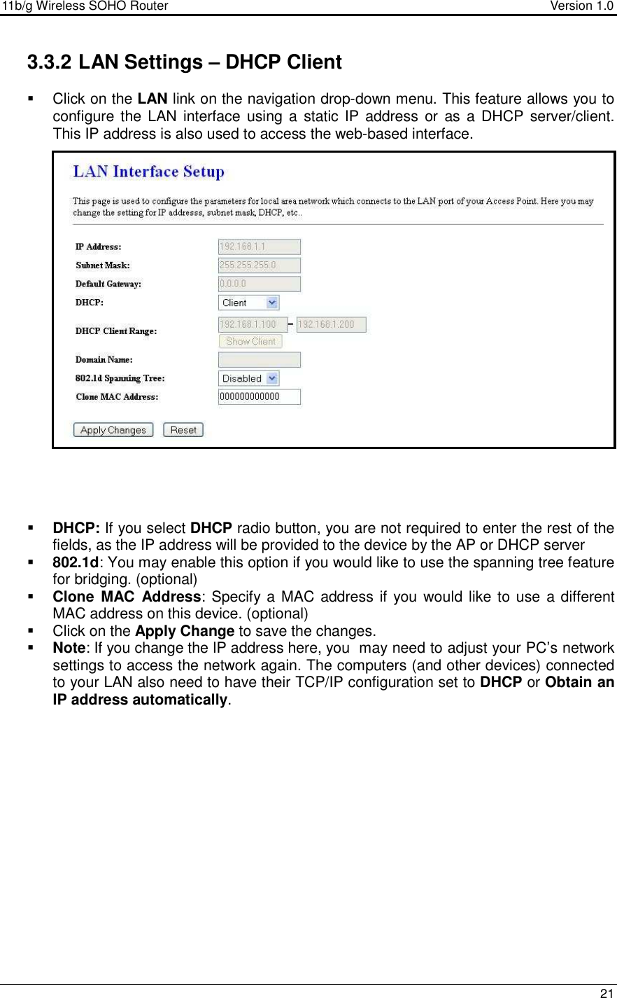 11b/g Wireless SOHO Router                                     Version 1.0    21  3.3.2 LAN Settings – DHCP Client    Click on the LAN link on the navigation drop-down menu. This feature allows you to configure the LAN  interface  using a  static  IP  address  or as a  DHCP  server/client.  This IP address is also used to access the web-based interface.                         DHCP: If you select DHCP radio button, you are not required to enter the rest of the fields, as the IP address will be provided to the device by the AP or DHCP server  802.1d: You may enable this option if you would like to use the spanning tree feature for bridging. (optional)  Clone  MAC  Address: Specify a MAC address if you  would  like to use a different MAC address on this device. (optional)   Click on the Apply Change to save the changes.   Note: If you change the IP address here, you  may need to adjust your PC’s network settings to access the network again. The computers (and other devices) connected to your LAN also need to have their TCP/IP configuration set to DHCP or Obtain an IP address automatically.    