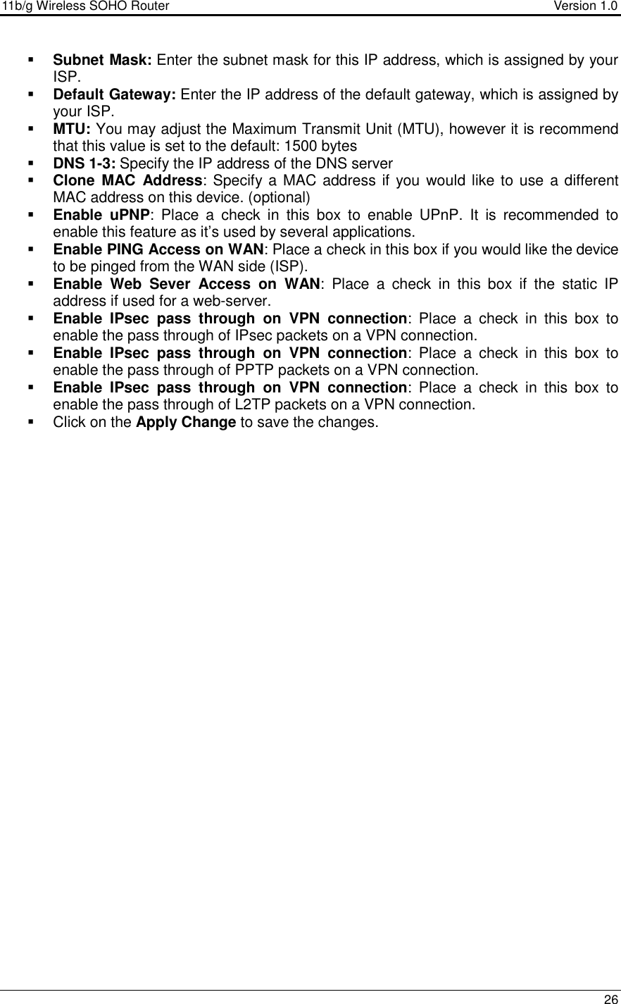 11b/g Wireless SOHO Router                                     Version 1.0    26   Subnet Mask: Enter the subnet mask for this IP address, which is assigned by your ISP.   Default Gateway: Enter the IP address of the default gateway, which is assigned by your ISP.   MTU: You may adjust the Maximum Transmit Unit (MTU), however it is recommend that this value is set to the default: 1500 bytes  DNS 1-3: Specify the IP address of the DNS server  Clone  MAC  Address: Specify a MAC address if you  would  like to use a different MAC address on this device. (optional)  Enable  uPNP:  Place  a  check  in  this  box  to  enable  UPnP.  It  is  recommended  to enable this feature as it’s used by several applications.   Enable PING Access on WAN: Place a check in this box if you would like the device to be pinged from the WAN side (ISP).  Enable  Web  Sever  Access  on  WAN:  Place  a  check  in  this  box  if  the  static  IP address if used for a web-server.   Enable  IPsec  pass  through  on  VPN  connection:  Place  a  check  in  this  box  to enable the pass through of IPsec packets on a VPN connection.   Enable  IPsec  pass  through  on  VPN  connection:  Place  a  check  in  this  box  to enable the pass through of PPTP packets on a VPN connection.   Enable  IPsec  pass  through  on  VPN  connection:  Place  a  check  in  this  box  to enable the pass through of L2TP packets on a VPN connection.    Click on the Apply Change to save the changes.   