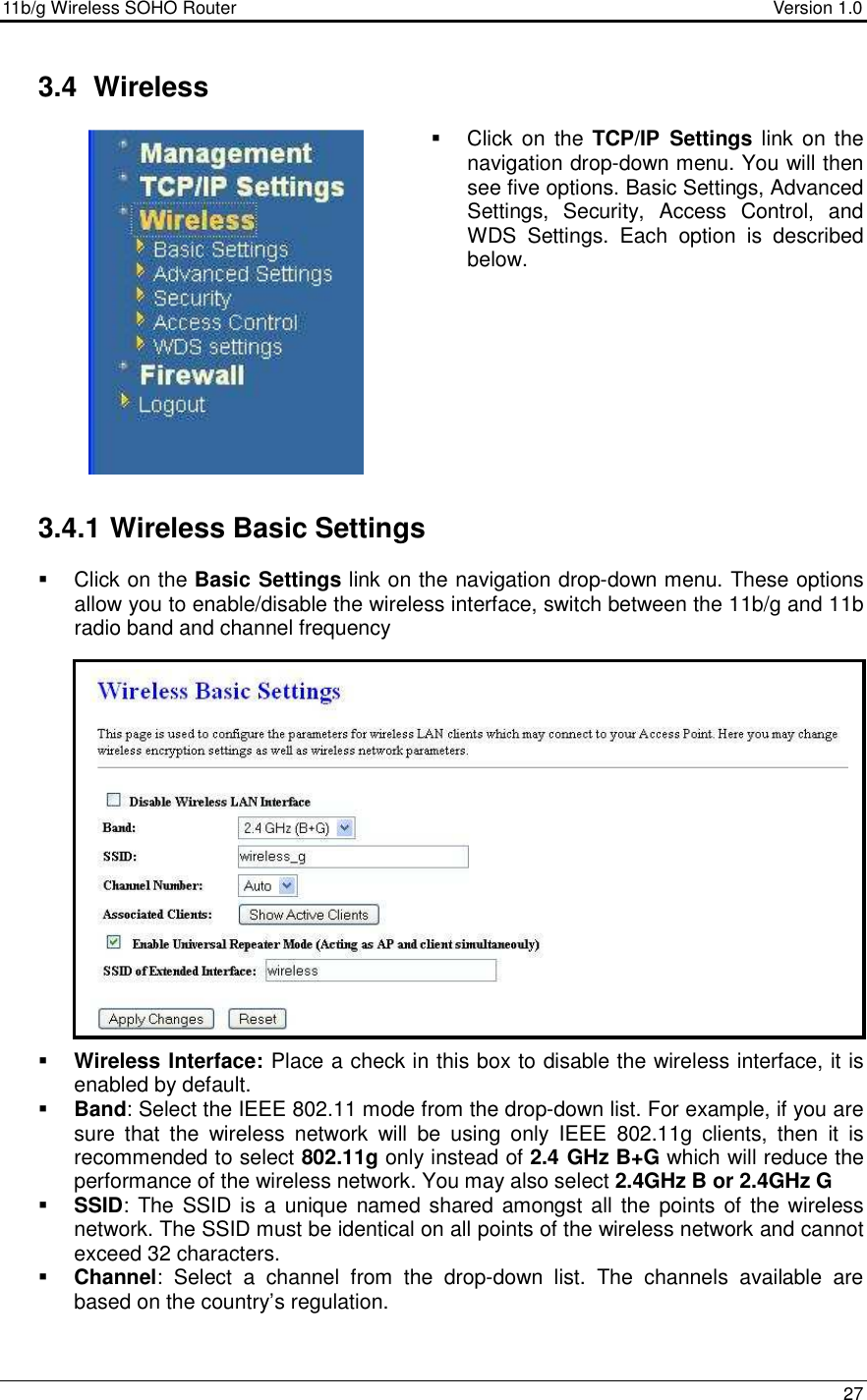 11b/g Wireless SOHO Router                                     Version 1.0    27   3.4  Wireless   Click on  the  TCP/IP  Settings  link on the navigation drop-down menu. You will then see five options. Basic Settings, Advanced Settings,  Security,  Access  Control,  and WDS  Settings.  Each  option  is  described below.            3.4.1 Wireless Basic Settings   Click on the Basic Settings link on the navigation drop-down menu. These options allow you to enable/disable the wireless interface, switch between the 11b/g and 11b radio band and channel frequency                   Wireless Interface: Place a check in this box to disable the wireless interface, it is enabled by default.   Band: Select the IEEE 802.11 mode from the drop-down list. For example, if you are sure  that  the  wireless  network  will  be  using  only  IEEE  802.11g  clients,  then  it  is recommended to select 802.11g only instead of 2.4 GHz B+G which will reduce the performance of the wireless network. You may also select 2.4GHz B or 2.4GHz G  SSID: The  SSID is a  unique named shared  amongst all  the  points of the wireless network. The SSID must be identical on all points of the wireless network and cannot exceed 32 characters.   Channel:  Select  a  channel  from  the  drop-down  list.  The  channels  available  are based on the country’s regulation.   