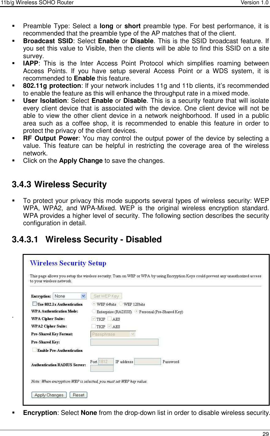 11b/g Wireless SOHO Router                                     Version 1.0    29    Preamble Type: Select a long or short preamble type. For best performance, it is recommended that the preamble type of the AP matches that of the client.   Broadcast SSID: Select Enable or Disable. This is the SSID broadcast feature. If you set this value to Visible, then the clients will be able to find this SSID on a site survey.    IAPP:  This  is  the  Inter  Access  Point  Protocol  which  simplifies  roaming  between Access  Points.  If  you  have  setup  several  Access  Point  or  a  WDS  system,  it  is recommended to Enable this feature.    802.11g protection: If your network includes 11g and 11b clients, it’s recommended to enable the feature as this will enhance the throughput rate in a mixed mode.   User Isolation: Select Enable or Disable. This is a security feature that will isolate every client device that is associated with the device. One client device will not be able to view the other client device in a network neighborhood. If used in a public area  such as  a  coffee shop,  it  is  recommended  to  enable  this  feature in  order  to protect the privacy of the client devices.   RF Output Power: You may control the output power of the device by selecting a value.  This  feature  can  be  helpful  in  restricting  the  coverage  area  of  the  wireless network.   Click on the Apply Change to save the changes.    3.4.3 Wireless Security    To protect your privacy this mode supports several types of wireless security: WEP WPA,  WPA2,  and  WPA-Mixed.  WEP  is  the  original  wireless  encryption  standard. WPA provides a higher level of security. The following section describes the security configuration in detail.   3.4.3.1  Wireless Security - Disabled         .               Encryption: Select None from the drop-down list in order to disable wireless security.   