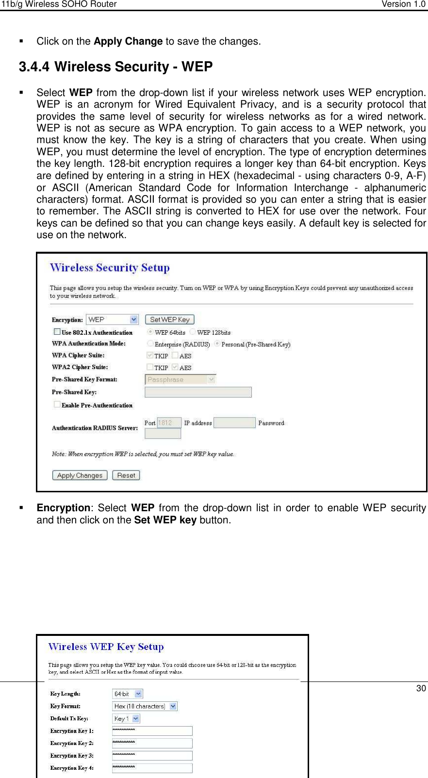11b/g Wireless SOHO Router                                     Version 1.0    30    Click on the Apply Change to save the changes.   3.4.4 Wireless Security - WEP   Select WEP from the drop-down list if your wireless network uses WEP encryption. WEP  is  an  acronym  for  Wired  Equivalent  Privacy,  and  is  a  security  protocol  that provides  the  same  level  of  security  for  wireless  networks  as  for  a  wired  network.  WEP is not as secure as WPA encryption. To gain access to a WEP network, you must know the key. The key is  a string of characters that you create. When using WEP, you must determine the level of encryption. The type of encryption determines the key length. 128-bit encryption requires a longer key than 64-bit encryption. Keys are defined by entering in a string in HEX (hexadecimal - using characters 0-9, A-F) or  ASCII  (American  Standard  Code  for  Information  Interchange  -  alphanumeric characters) format. ASCII format is provided so you can enter a string that is easier to remember. The ASCII string is converted to HEX for use over the network. Four keys can be defined so that you can change keys easily. A default key is selected for use on the network.                        Encryption:  Select WEP  from the drop-down  list in order to enable WEP security and then click on the Set WEP key button.               