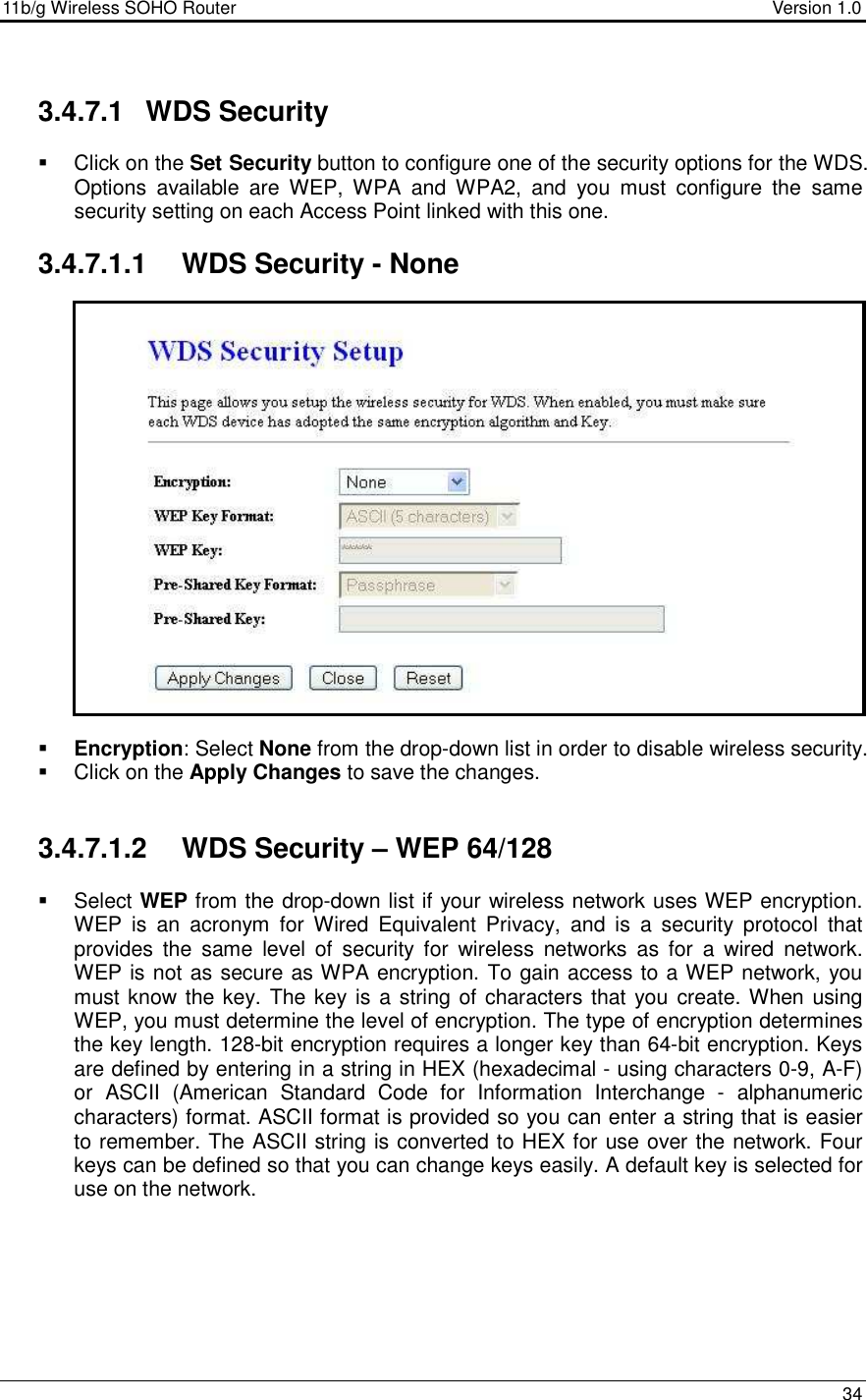 11b/g Wireless SOHO Router                                     Version 1.0    34   3.4.7.1  WDS Security    Click on the Set Security button to configure one of the security options for the WDS. Options  available  are  WEP,  WPA  and  WPA2,  and  you  must  configure  the  same security setting on each Access Point linked with this one.   3.4.7.1.1  WDS Security - None                    Encryption: Select None from the drop-down list in order to disable wireless security.    Click on the Apply Changes to save the changes.    3.4.7.1.2  WDS Security – WEP 64/128    Select WEP from the drop-down list if your wireless network uses WEP encryption. WEP  is  an  acronym  for  Wired  Equivalent  Privacy,  and  is  a  security  protocol  that provides  the  same  level  of  security  for  wireless  networks  as  for  a  wired  network.  WEP is not as secure as WPA encryption. To gain access to a WEP network, you must know the key. The key is  a string of characters that you create. When using WEP, you must determine the level of encryption. The type of encryption determines the key length. 128-bit encryption requires a longer key than 64-bit encryption. Keys are defined by entering in a string in HEX (hexadecimal - using characters 0-9, A-F) or  ASCII  (American  Standard  Code  for  Information  Interchange  -  alphanumeric characters) format. ASCII format is provided so you can enter a string that is easier to remember. The ASCII string is converted to HEX for use over the network. Four keys can be defined so that you can change keys easily. A default key is selected for use on the network.  