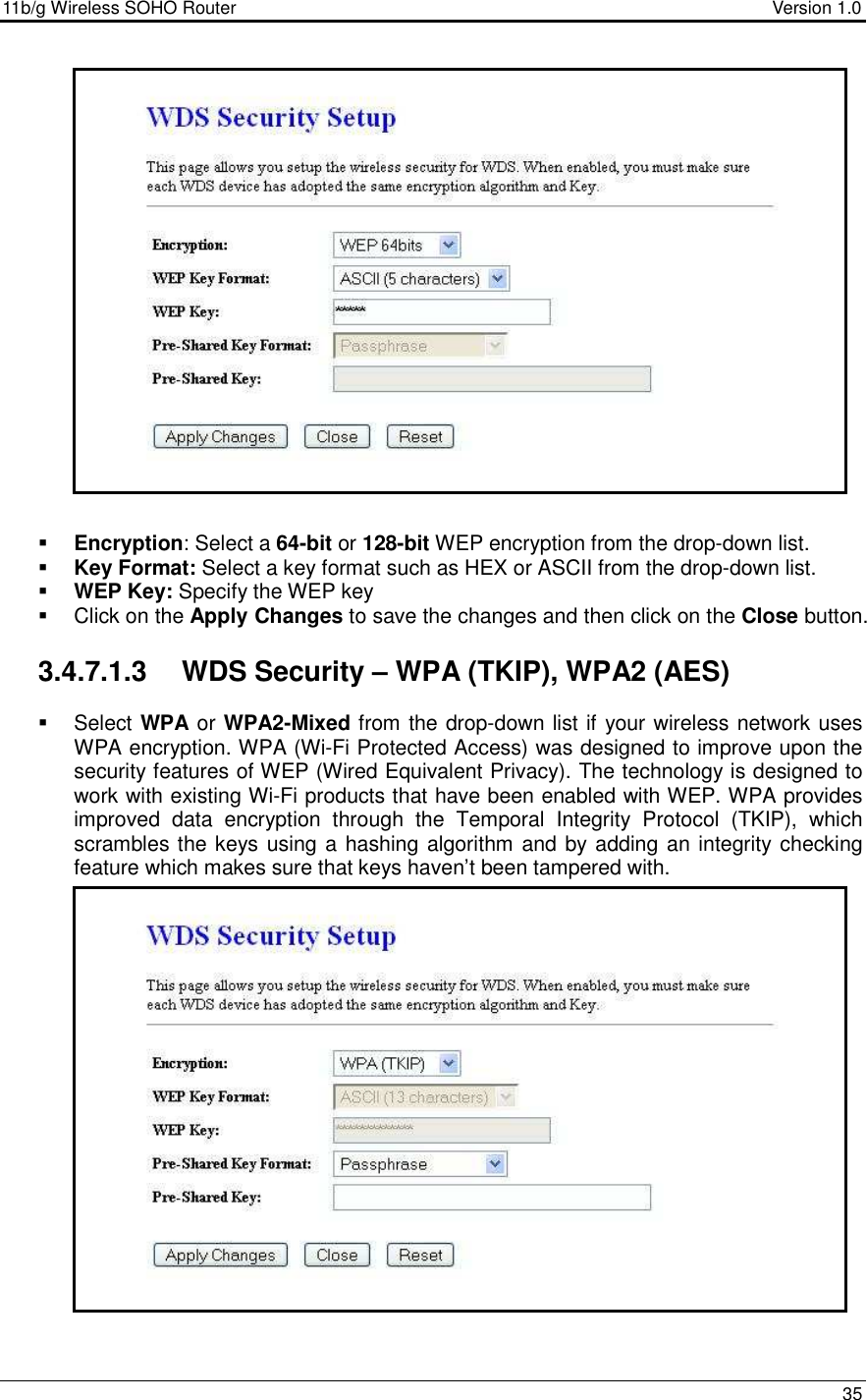 11b/g Wireless SOHO Router                                     Version 1.0    35                      Encryption: Select a 64-bit or 128-bit WEP encryption from the drop-down list.   Key Format: Select a key format such as HEX or ASCII from the drop-down list.   WEP Key: Specify the WEP key    Click on the Apply Changes to save the changes and then click on the Close button.   3.4.7.1.3  WDS Security – WPA (TKIP), WPA2 (AES)    Select WPA or WPA2-Mixed from the drop-down list if your wireless network uses WPA encryption. WPA (Wi-Fi Protected Access) was designed to improve upon the security features of WEP (Wired Equivalent Privacy). The technology is designed to work with existing Wi-Fi products that have been enabled with WEP. WPA provides improved  data  encryption  through  the  Temporal  Integrity  Protocol  (TKIP),  which scrambles the keys using a hashing algorithm and by adding an integrity checking feature which makes sure that keys haven’t been tampered with.                    