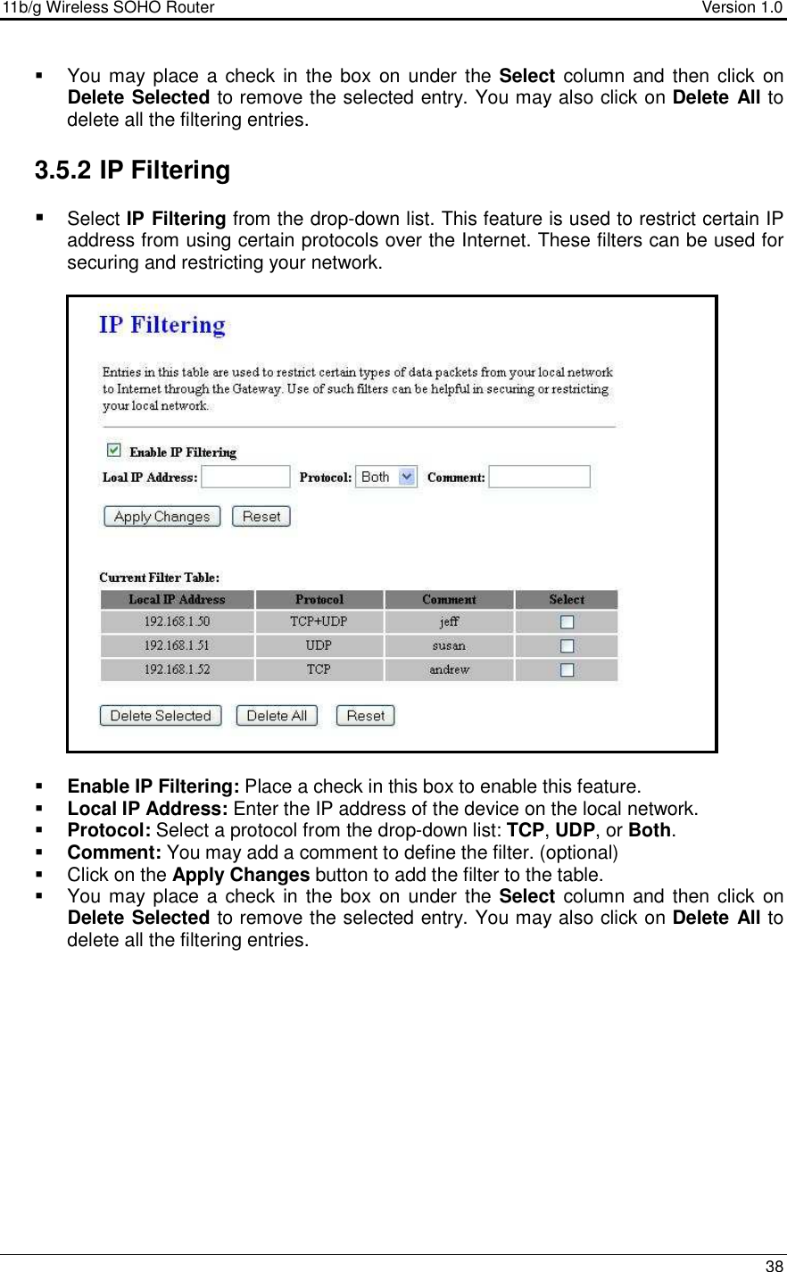 11b/g Wireless SOHO Router                                     Version 1.0    38    You may place a check in the box on under  the Select  column and then click  on Delete Selected to remove the selected entry. You may also click on Delete All to delete all the filtering entries.   3.5.2 IP Filtering  Select IP Filtering from the drop-down list. This feature is used to restrict certain IP address from using certain protocols over the Internet. These filters can be used for securing and restricting your network.                          Enable IP Filtering: Place a check in this box to enable this feature.   Local IP Address: Enter the IP address of the device on the local network.    Protocol: Select a protocol from the drop-down list: TCP, UDP, or Both.    Comment: You may add a comment to define the filter. (optional)   Click on the Apply Changes button to add the filter to the table.    You may place a check in the box on under  the Select  column and then click  on Delete Selected to remove the selected entry. You may also click on Delete All to delete all the filtering entries.             