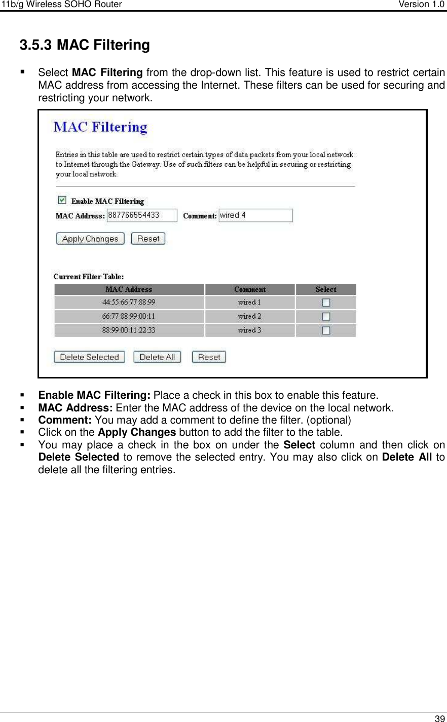 11b/g Wireless SOHO Router                                     Version 1.0    39  3.5.3 MAC Filtering  Select MAC Filtering from the drop-down list. This feature is used to restrict certain MAC address from accessing the Internet. These filters can be used for securing and restricting your network.                          Enable MAC Filtering: Place a check in this box to enable this feature.   MAC Address: Enter the MAC address of the device on the local network.    Comment: You may add a comment to define the filter. (optional)   Click on the Apply Changes button to add the filter to the table.    You may place a check in the box on under  the Select  column and then click  on Delete Selected to remove the selected entry. You may also click on Delete All to delete all the filtering entries.   