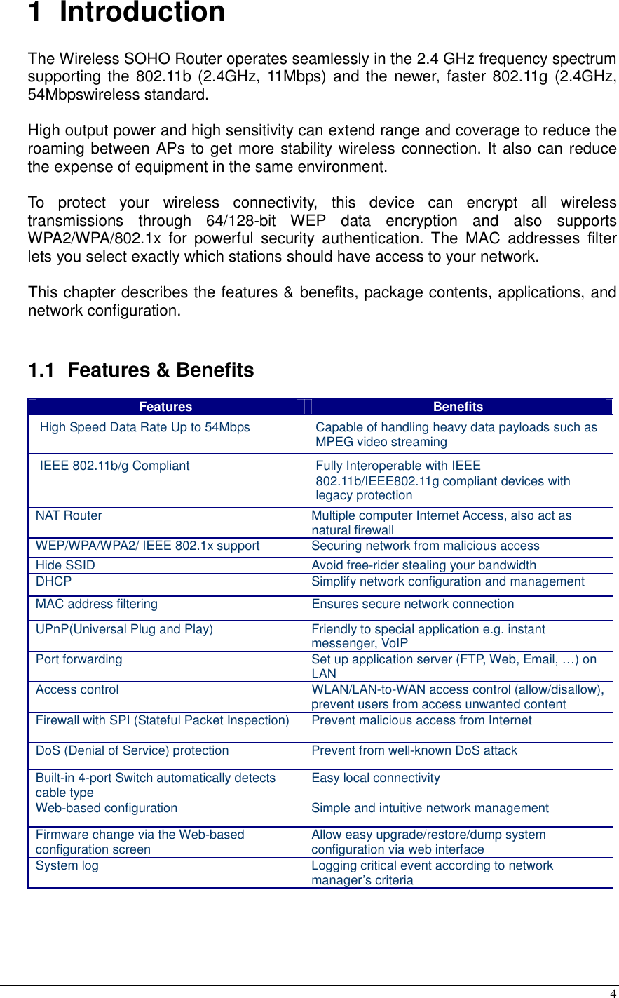  4 1  Introduction  The Wireless SOHO Router operates seamlessly in the 2.4 GHz frequency spectrum supporting the 802.11b (2.4GHz, 11Mbps)  and the newer, faster 802.11g  (2.4GHz, 54Mbpswireless standard.  High output power and high sensitivity can extend range and coverage to reduce the roaming between APs to get more stability wireless connection. It also can reduce the expense of equipment in the same environment.  To  protect  your  wireless  connectivity,  this  device  can  encrypt  all  wireless transmissions  through  64/128-bit  WEP  data  encryption  and  also  supports WPA2/WPA/802.1x  for  powerful  security  authentication.  The  MAC  addresses  filter lets you select exactly which stations should have access to your network.   This chapter describes the features &amp; benefits, package contents, applications, and network configuration.   1.1  Features &amp; Benefits Features  Benefits High Speed Data Rate Up to 54Mbps  Capable of handling heavy data payloads such as MPEG video streaming IEEE 802.11b/g Compliant  Fully Interoperable with IEEE 802.11b/IEEE802.11g compliant devices with legacy protection NAT Router  Multiple computer Internet Access, also act as natural firewall WEP/WPA/WPA2/ IEEE 802.1x support  Securing network from malicious access Hide SSID  Avoid free-rider stealing your bandwidth DHCP  Simplify network configuration and management MAC address filtering  Ensures secure network connection UPnP(Universal Plug and Play)  Friendly to special application e.g. instant messenger, VoIP Port forwarding  Set up application server (FTP, Web, Email, …) on LAN Access control  WLAN/LAN-to-WAN access control (allow/disallow), prevent users from access unwanted content Firewall with SPI (Stateful Packet Inspection)  Prevent malicious access from Internet  DoS (Denial of Service) protection  Prevent from well-known DoS attack Built-in 4-port Switch automatically detects cable type  Easy local connectivity Web-based configuration  Simple and intuitive network management Firmware change via the Web-based configuration screen  Allow easy upgrade/restore/dump system configuration via web interface System log  Logging critical event according to network manager’s criteria  