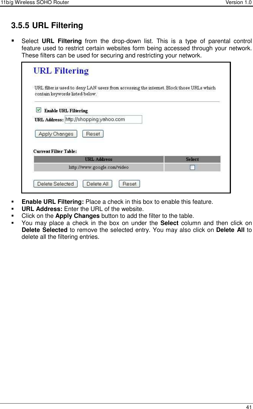 11b/g Wireless SOHO Router                                     Version 1.0    41  3.5.5 URL Filtering  Select  URL  Filtering  from  the  drop-down  list.  This  is  a  type  of  parental  control feature used to restrict certain websites form being accessed through your network. These filters can be used for securing and restricting your network.                      Enable URL Filtering: Place a check in this box to enable this feature.   URL Address: Enter the URL of the website.    Click on the Apply Changes button to add the filter to the table.    You may place a check in the box on under  the Select  column and then click  on Delete Selected to remove the selected entry. You may also click on Delete All to delete all the filtering entries.   