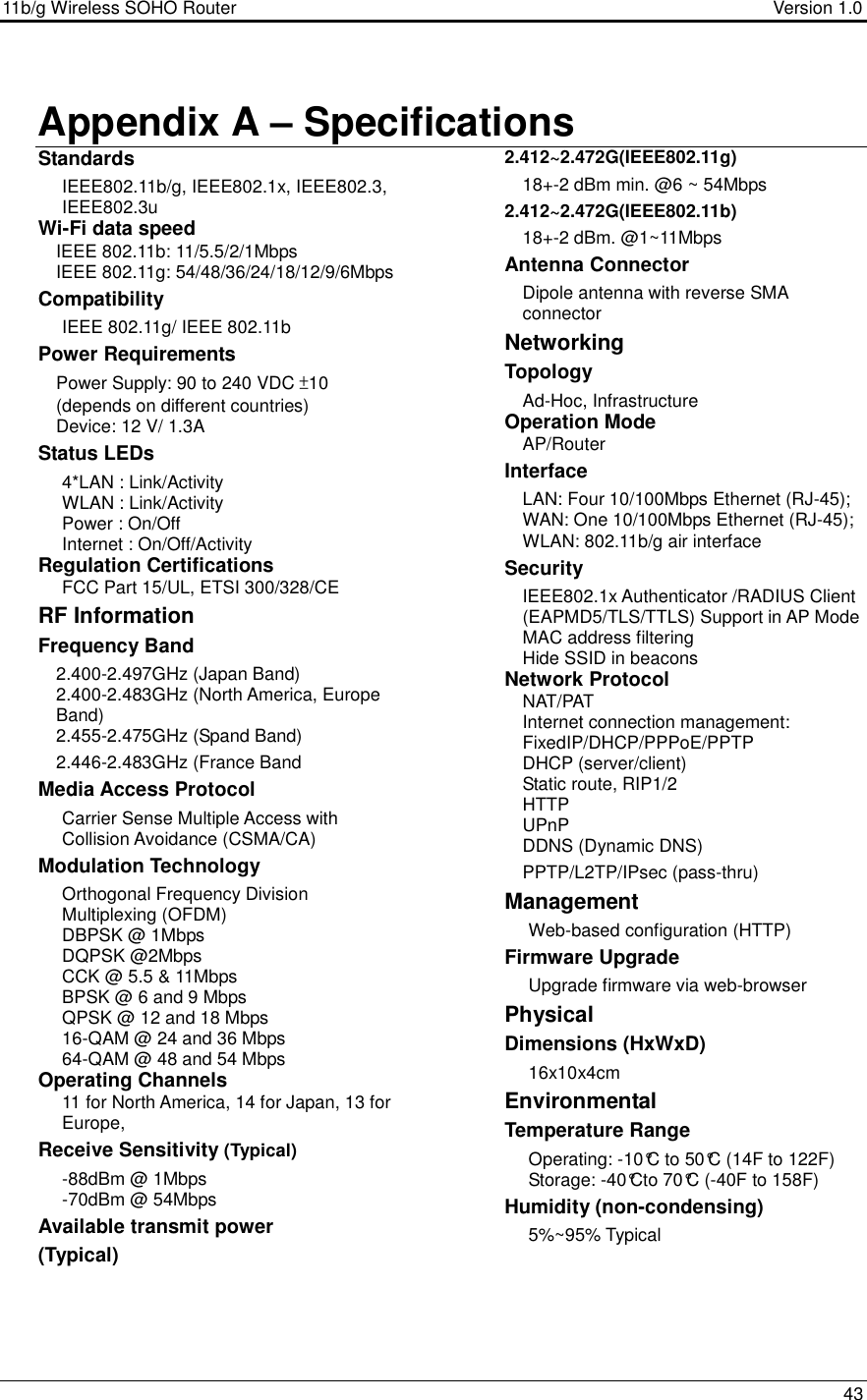 11b/g Wireless SOHO Router                                     Version 1.0    43   Appendix A – Specifications  Standards IEEE802.11b/g, IEEE802.1x, IEEE802.3, IEEE802.3u Wi-Fi data speed IEEE 802.11b: 11/5.5/2/1Mbps  IEEE 802.11g: 54/48/36/24/18/12/9/6Mbps Compatibility IEEE 802.11g/ IEEE 802.11b  Power Requirements Power Supply: 90 to 240 VDC ±10 (depends on different countries) Device: 12 V/ 1.3A Status LEDs 4*LAN : Link/Activity WLAN : Link/Activity Power : On/Off Internet : On/Off/Activity  Regulation Certifications FCC Part 15/UL, ETSI 300/328/CE RF Information Frequency Band 2.400-2.497GHz (Japan Band) 2.400-2.483GHz (North America, Europe Band)  2.455-2.475GHz (Spand Band) 2.446-2.483GHz (France Band  Media Access Protocol Carrier Sense Multiple Access with Collision Avoidance (CSMA/CA) Modulation Technology Orthogonal Frequency Division Multiplexing (OFDM) DBPSK @ 1Mbps DQPSK @2Mbps CCK @ 5.5 &amp; 11Mbps BPSK @ 6 and 9 Mbps QPSK @ 12 and 18 Mbps 16-QAM @ 24 and 36 Mbps 64-QAM @ 48 and 54 Mbps Operating Channels 11 for North America, 14 for Japan, 13 for Europe,  Receive Sensitivity (Typical)  -88dBm @ 1Mbps  -70dBm @ 54Mbps Available transmit power (Typical) 2.412~2.472G(IEEE802.11g) 18+-2 dBm min. @6 ~ 54Mbps 2.412~2.472G(IEEE802.11b) 18+-2 dBm. @1~11Mbps  Antenna Connector Dipole antenna with reverse SMA connector Networking  Topology Ad-Hoc, Infrastructure Operation Mode AP/Router Interface LAN: Four 10/100Mbps Ethernet (RJ-45); WAN: One 10/100Mbps Ethernet (RJ-45); WLAN: 802.11b/g air interface Security IEEE802.1x Authenticator /RADIUS Client (EAPMD5/TLS/TTLS) Support in AP Mode MAC address filtering Hide SSID in beacons Network Protocol NAT/PAT Internet connection management: FixedIP/DHCP/PPPoE/PPTP  DHCP (server/client) Static route, RIP1/2 HTTP UPnP DDNS (Dynamic DNS) PPTP/L2TP/IPsec (pass-thru) Management Web-based configuration (HTTP) Firmware Upgrade Upgrade firmware via web-browser Physical Dimensions (HxWxD) 16x10x4cm Environmental Temperature Range Operating: -10°C to 50°C (14F to 122F) Storage: -40°Cto 70°C (-40F to 158F) Humidity (non-condensing) 5%~95% Typical 