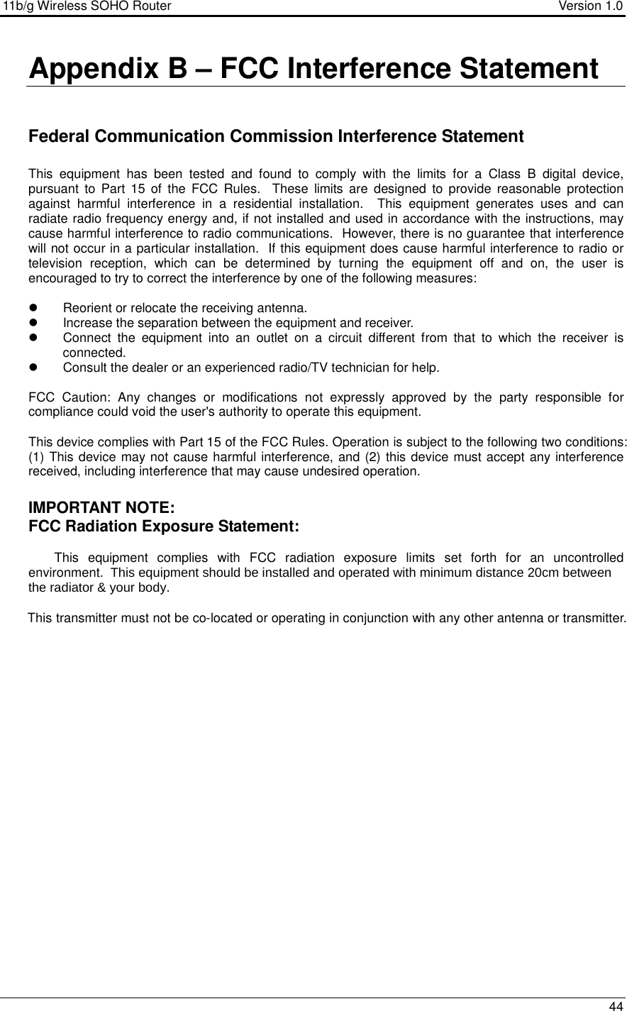 11b/g Wireless SOHO Router                                     Version 1.0    44  Appendix B – FCC Interference Statement   Federal Communication Commission Interference Statement  This  equipment  has  been  tested  and  found  to  comply  with  the  limits  for  a  Class  B  digital  device, pursuant  to  Part  15  of  the  FCC  Rules.    These  limits  are  designed  to  provide  reasonable  protection against  harmful  interference  in  a  residential  installation.    This  equipment  generates  uses  and  can radiate radio frequency energy and, if not installed and used in accordance with the instructions, may cause harmful interference to radio communications.  However, there is no guarantee that interference will not occur in a particular installation.  If this equipment does cause harmful interference to radio or television  reception,  which  can  be  determined  by  turning  the  equipment  off  and  on,  the  user  is encouraged to try to correct the interference by one of the following measures:    Reorient or relocate the receiving antenna.   Increase the separation between the equipment and receiver.   Connect  the  equipment  into  an  outlet  on  a  circuit  different  from  that  to  which  the  receiver  is connected.   Consult the dealer or an experienced radio/TV technician for help.  FCC  Caution:  Any  changes  or  modifications  not  expressly  approved  by  the  party  responsible  for compliance could void the user&apos;s authority to operate this equipment.  This device complies with Part 15 of the FCC Rules. Operation is subject to the following two conditions: (1) This device may not cause harmful interference, and (2) this device must accept any interference received, including interference that may cause undesired operation.  IMPORTANT NOTE: FCC Radiation Exposure Statement:  This  equipment  complies  with  FCC  radiation  exposure  limits  set  forth  for  an  uncontrolled environment.  This equipment should be installed and operated with minimum distance 20cm between the radiator &amp; your body.        This transmitter must not be co-located or operating in conjunction with any other antenna or transmitter. 