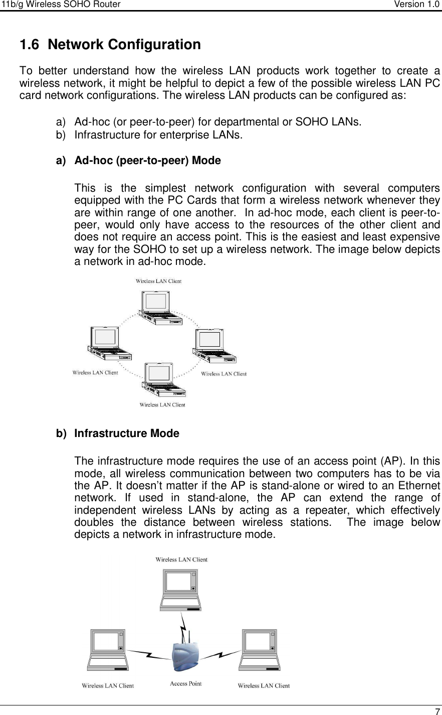 11b/g Wireless SOHO Router                                     Version 1.0    7  1.6  Network Configuration To  better  understand  how  the  wireless  LAN  products  work  together  to  create  a wireless network, it might be helpful to depict a few of the possible wireless LAN PC card network configurations. The wireless LAN products can be configured as:  a)  Ad-hoc (or peer-to-peer) for departmental or SOHO LANs. b)  Infrastructure for enterprise LANs.  a)  Ad-hoc (peer-to-peer) Mode  This  is  the  simplest  network  configuration  with  several  computers equipped with the PC Cards that form a wireless network whenever they are within range of one another.  In ad-hoc mode, each client is peer-to-peer,  would  only  have  access  to  the  resources  of  the  other  client  and does not require an access point. This is the easiest and least expensive way for the SOHO to set up a wireless network. The image below depicts a network in ad-hoc mode.             b)  Infrastructure Mode  The infrastructure mode requires the use of an access point (AP). In this mode, all wireless communication between two computers has to be via the AP. It doesn’t matter if the AP is stand-alone or wired to an Ethernet network.  If  used  in  stand-alone,  the  AP  can  extend  the  range  of independent  wireless  LANs  by  acting  as  a  repeater,  which  effectively doubles  the  distance  between  wireless  stations.    The  image  below depicts a network in infrastructure mode.              