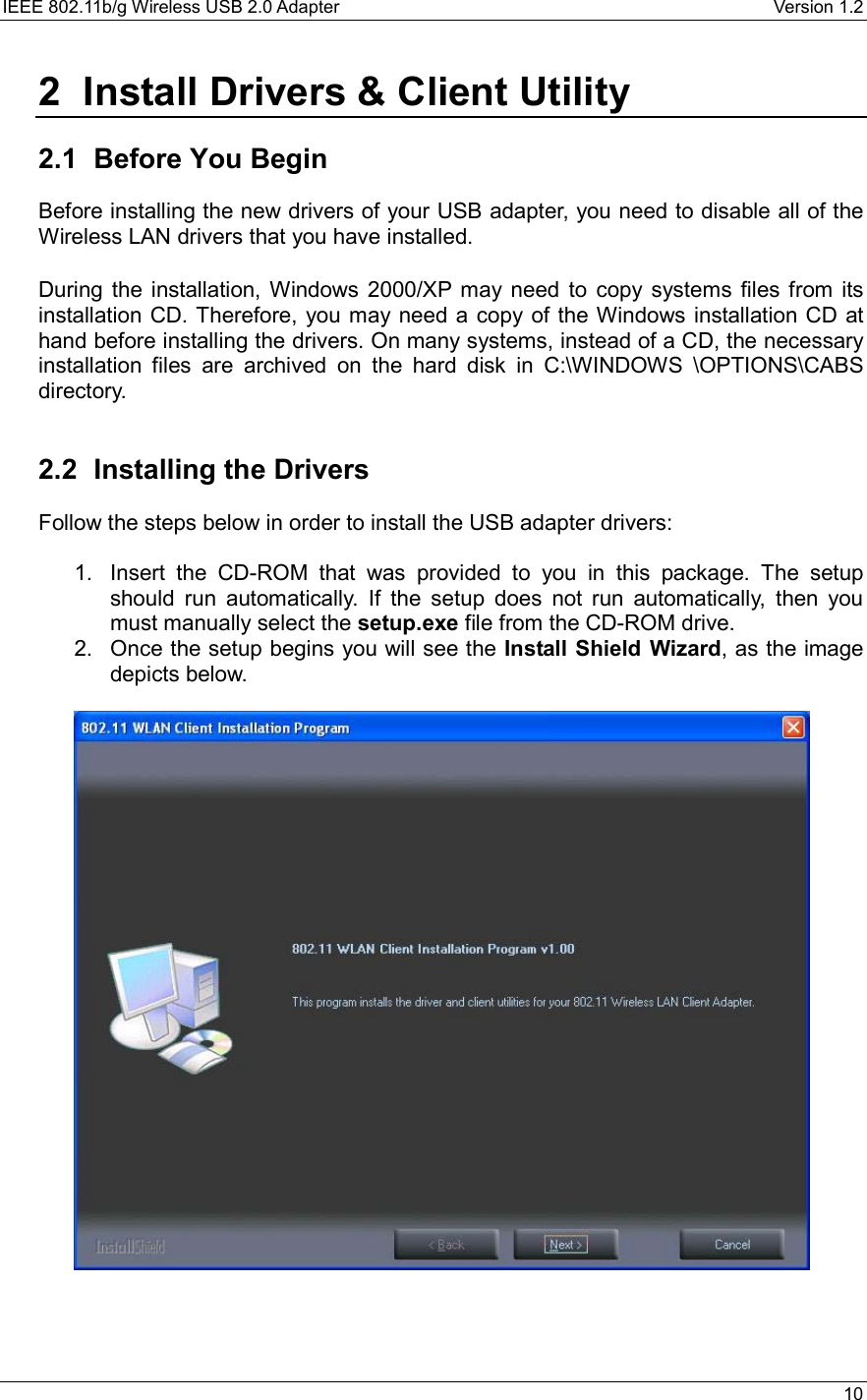 IEEE 802.11b/g Wireless USB 2.0 Adapter    Version 1.2   10  2  Install Drivers &amp; Client Utility  2.1  Before You Begin Before installing the new drivers of your USB adapter, you need to disable all of the Wireless LAN drivers that you have installed.  During the installation, Windows 2000/XP may need to copy systems files from its installation CD. Therefore, you may need a copy of the Windows installation CD at hand before installing the drivers. On many systems, instead of a CD, the necessary installation files are archived on the hard disk in C:\WINDOWS \OPTIONS\CABS directory.   2.2 Installing the Drivers Follow the steps below in order to install the USB adapter drivers:  1.  Insert the CD-ROM that was provided to you in this package. The setup should run automatically. If the setup does not run automatically, then you must manually select the setup.exe file from the CD-ROM drive. 2.  Once the setup begins you will see the Install Shield Wizard, as the image depicts below.      