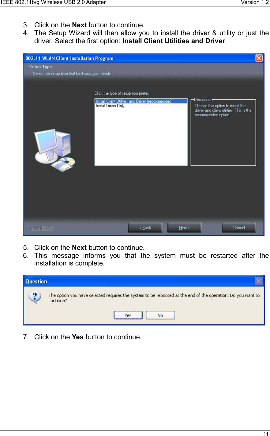 IEEE 802.11b/g Wireless USB 2.0 Adapter    Version 1.2   11  3.  Click on the Next button to continue.  4.  The Setup Wizard will then allow you to install the driver &amp; utility or just the driver. Select the first option: Install Client Utilities and Driver.     5.  Click on the Next button to continue.  6.  This message informs you that the system must be restarted after the installation is complete.     7.  Click on the Yes button to continue.    