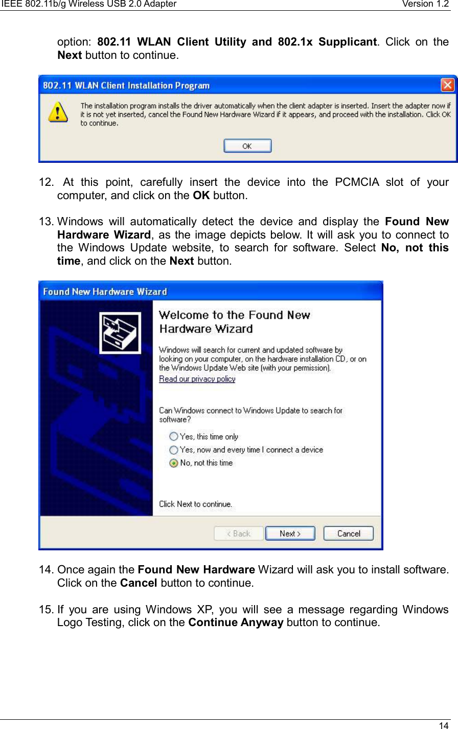 IEEE 802.11b/g Wireless USB 2.0 Adapter    Version 1.2   14  option: 802.11 WLAN Client Utility and 802.1x Supplicant. Click on the Next button to continue.     12.   At this point, carefully insert the device into the PCMCIA slot of your computer, and click on the OK button.   13. Windows will automatically detect the device and display the Found New Hardware Wizard, as the image depicts below. It will ask you to connect to the Windows Update website, to search for software. Select No, not this time, and click on the Next button.      14. Once again the Found New Hardware Wizard will ask you to install software. Click on the Cancel button to continue.    15. If you are using Windows XP, you will see a message regarding Windows Logo Testing, click on the Continue Anyway button to continue.  