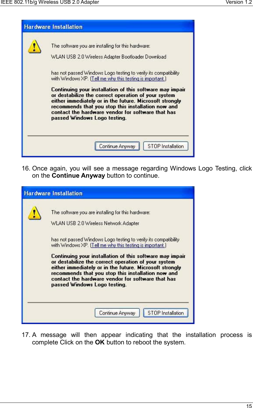 IEEE 802.11b/g Wireless USB 2.0 Adapter    Version 1.2   15    16. Once again, you will see a message regarding Windows Logo Testing, click on the Continue Anyway button to continue.    17. A message will then appear indicating that the installation process is complete Click on the OK button to reboot the system.      