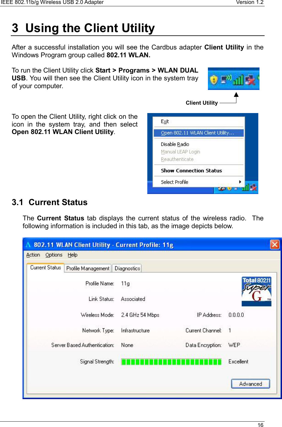 IEEE 802.11b/g Wireless USB 2.0 Adapter    Version 1.2   16  3  Using the Client Utility  After a successful installation you will see the Cardbus adapter Client Utility in the Windows Program group called 802.11 WLAN.   To run the Client Utility click Start &gt; Programs &gt; WLAN DUAL USB. You will then see the Client Utility icon in the system tray of your computer.     To open the Client Utility, right click on the icon in the system tray, and then select Open 802.11 WLAN Client Utility.           3.1 Current Status The  Current Status tab displays the current status of the wireless radio.  The following information is included in this tab, as the image depicts below.     Client Utility 