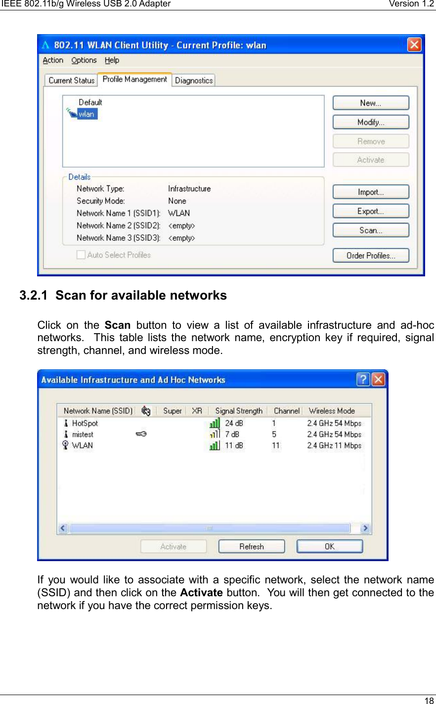IEEE 802.11b/g Wireless USB 2.0 Adapter    Version 1.2   18   3.2.1 Scan for available networks  Click on the Scan button to view a list of available infrastructure and ad-hoc networks.  This table lists the network name, encryption key if required, signal strength, channel, and wireless mode.      If you would like to associate with a specific network, select the network name (SSID) and then click on the Activate button.  You will then get connected to the network if you have the correct permission keys.    