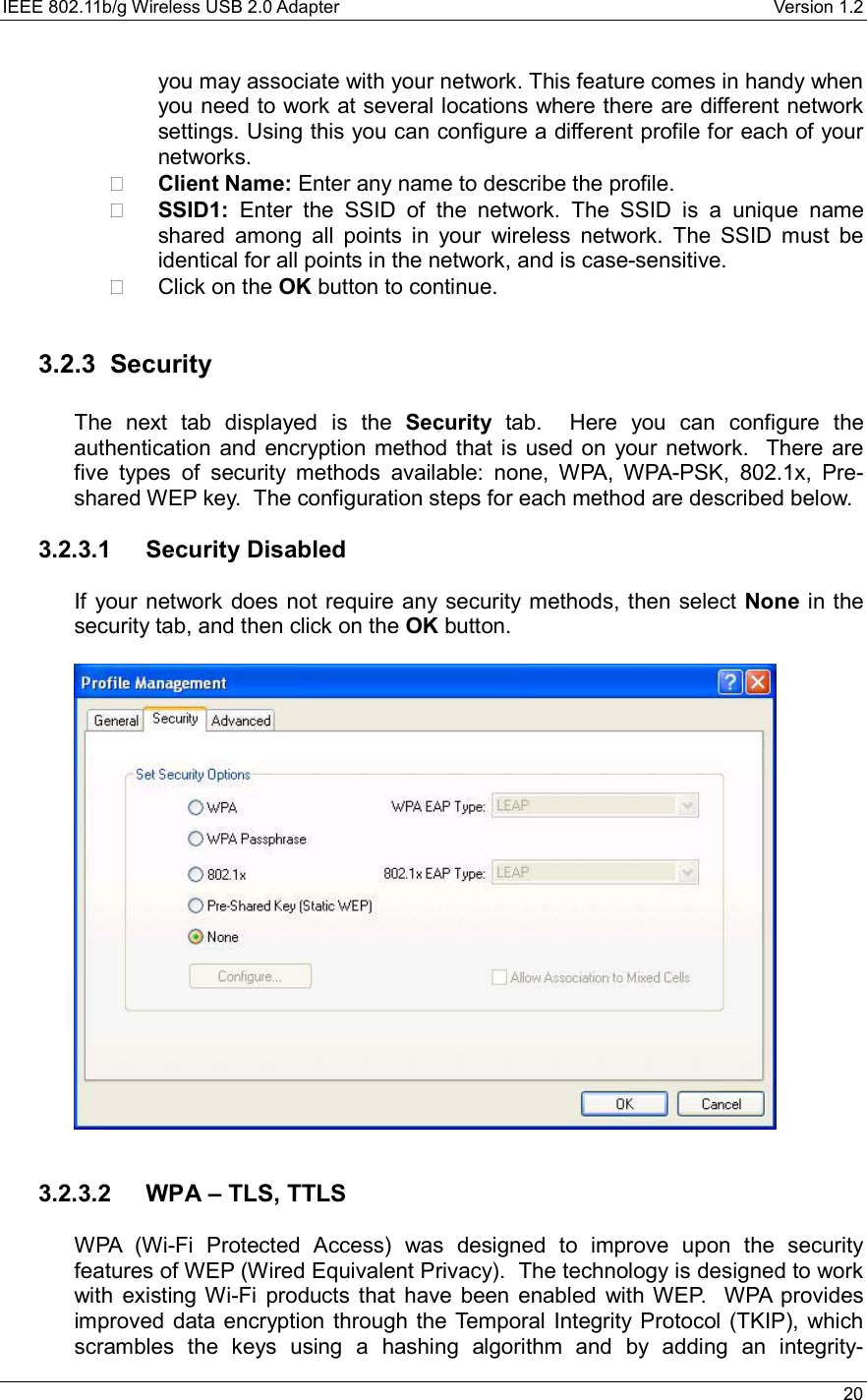 IEEE 802.11b/g Wireless USB 2.0 Adapter    Version 1.2   20  you may associate with your network. This feature comes in handy when you need to work at several locations where there are different network settings. Using this you can configure a different profile for each of your networks.   Client Name: Enter any name to describe the profile.   SSID1: Enter the SSID of the network. The SSID is a unique name shared among all points in your wireless network. The SSID must be identical for all points in the network, and is case-sensitive.   Click on the OK button to continue.    3.2.3 Security  The next tab displayed is the Security tab.  Here you can configure the authentication and encryption method that is used on your network.  There are five types of security methods available: none, WPA, WPA-PSK, 802.1x, Pre-shared WEP key.  The configuration steps for each method are described below.    3.2.3.1 Security Disabled  If your network does not require any security methods, then select None in the security tab, and then click on the OK button.       3.2.3.2  WPA – TLS, TTLS  WPA (Wi-Fi Protected Access) was designed to improve upon the security features of WEP (Wired Equivalent Privacy).  The technology is designed to work with existing Wi-Fi products that have been enabled with WEP.  WPA provides improved data encryption through the Temporal Integrity Protocol (TKIP), which scrambles the keys using a hashing algorithm and by adding an integrity-