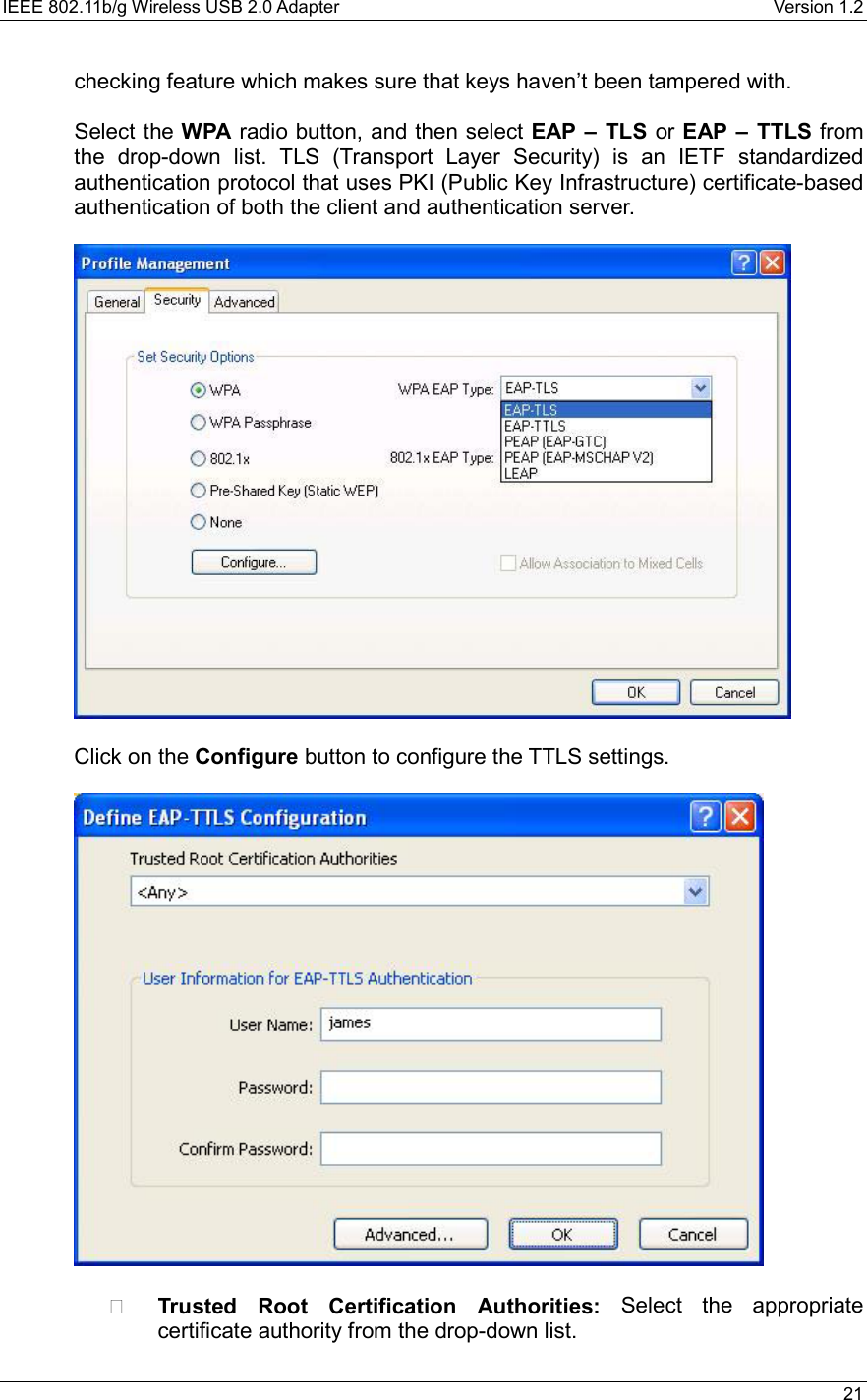 IEEE 802.11b/g Wireless USB 2.0 Adapter    Version 1.2   21  checking feature which makes sure that keys haven’t been tampered with.  Select the WPA radio button, and then select EAP – TLS or EAP – TTLS from the drop-down list. TLS (Transport Layer Security) is an IETF standardized authentication protocol that uses PKI (Public Key Infrastructure) certificate-based authentication of both the client and authentication server.    Click on the Configure button to configure the TTLS settings.      Trusted Root Certification Authorities: Select the appropriate certificate authority from the drop-down list.   