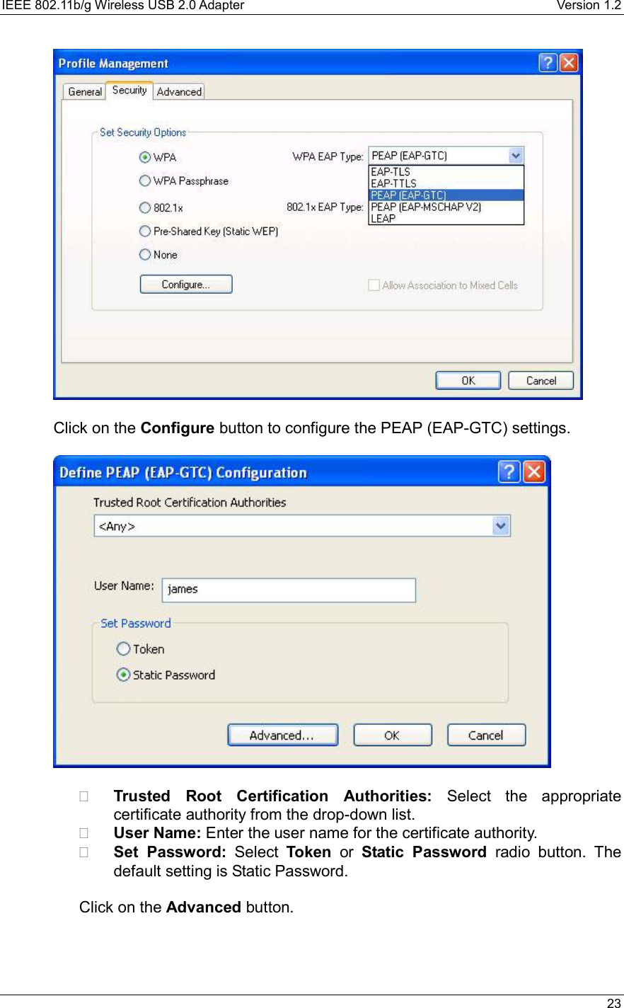 IEEE 802.11b/g Wireless USB 2.0 Adapter    Version 1.2   23    Click on the Configure button to configure the PEAP (EAP-GTC) settings.      Trusted Root Certification Authorities: Select the appropriate certificate authority from the drop-down list.     User Name: Enter the user name for the certificate authority.   Set Password: Select Token or Static Password radio button. The default setting is Static Password.    Click on the Advanced button.    