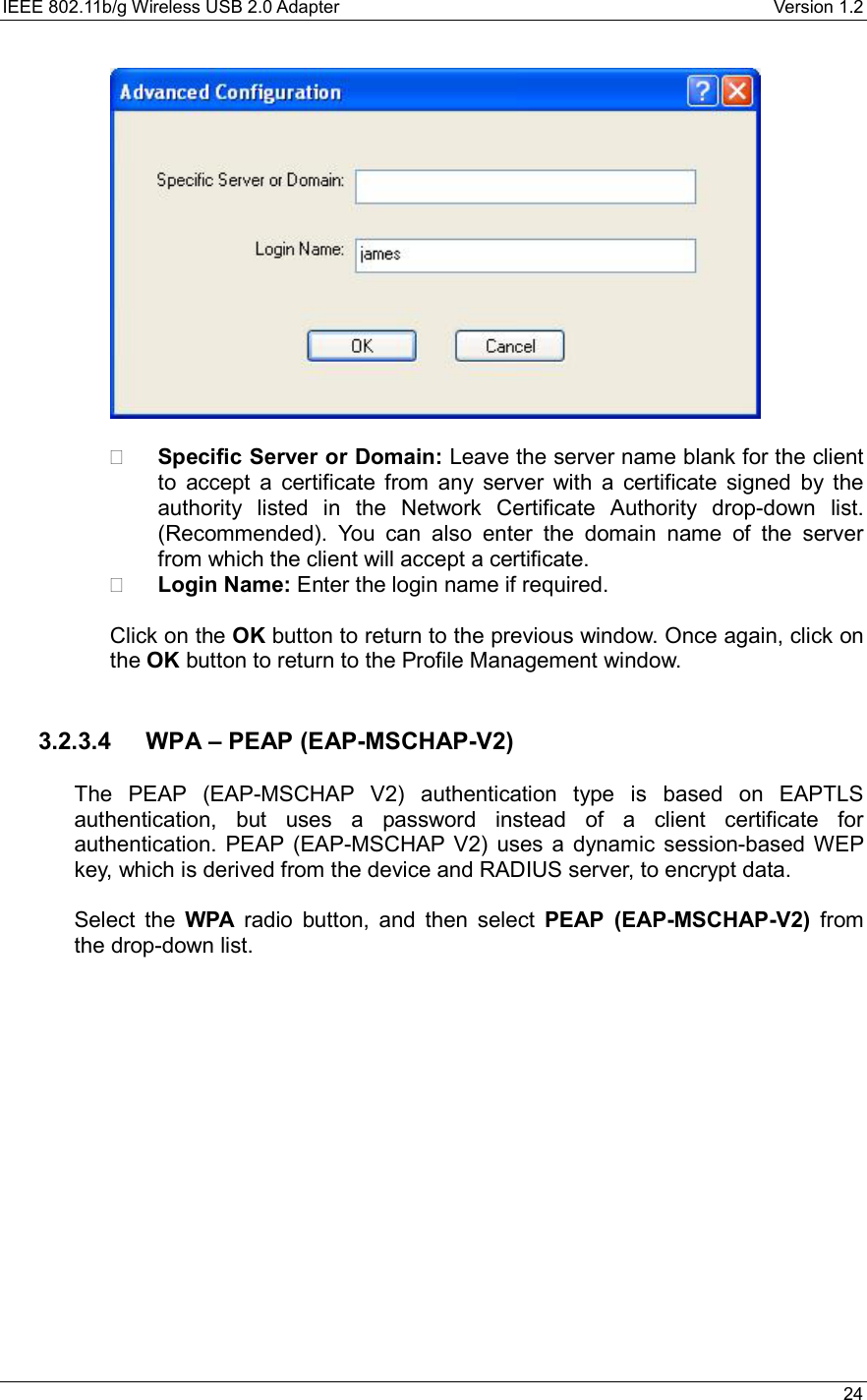 IEEE 802.11b/g Wireless USB 2.0 Adapter    Version 1.2   24      Specific Server or Domain: Leave the server name blank for the client to accept a certificate from any server with a certificate signed by the authority listed in the Network Certificate Authority drop-down list. (Recommended). You can also enter the domain name of the server from which the client will accept a certificate.     Login Name: Enter the login name if required.  Click on the OK button to return to the previous window. Once again, click on the OK button to return to the Profile Management window.     3.2.3.4  WPA – PEAP (EAP-MSCHAP-V2)  The PEAP (EAP-MSCHAP V2) authentication type is based on EAPTLS authentication, but uses a password instead of a client certificate for authentication. PEAP (EAP-MSCHAP V2) uses a dynamic session-based WEP key, which is derived from the device and RADIUS server, to encrypt data.  Select the WPA radio button, and then select PEAP (EAP-MSCHAP-V2) from the drop-down list.   