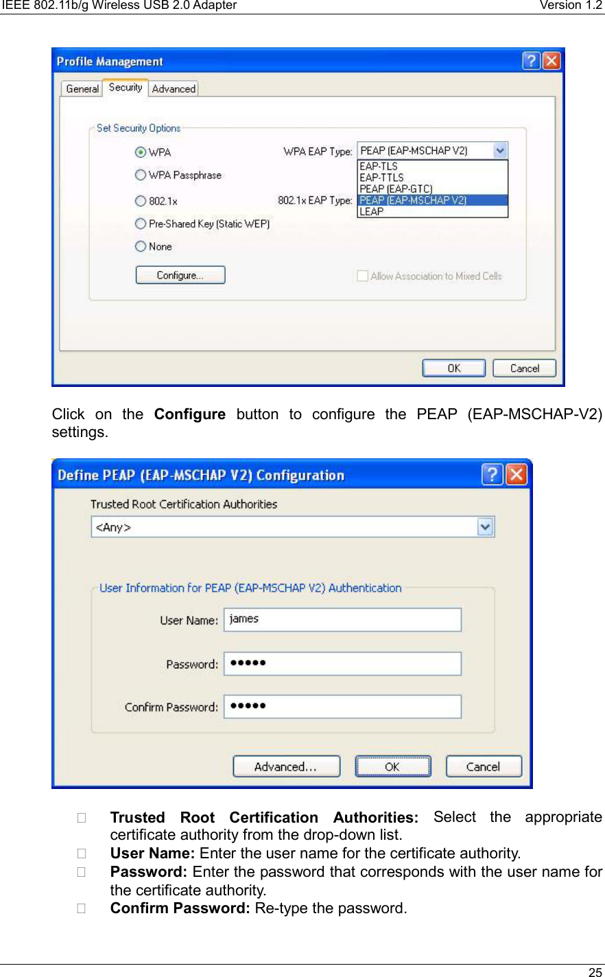 IEEE 802.11b/g Wireless USB 2.0 Adapter    Version 1.2   25    Click on the Configure button to configure the PEAP (EAP-MSCHAP-V2) settings.      Trusted Root Certification Authorities: Select the appropriate certificate authority from the drop-down list.     User Name: Enter the user name for the certificate authority.   Password: Enter the password that corresponds with the user name for the certificate authority.   Confirm Password: Re-type the password.   