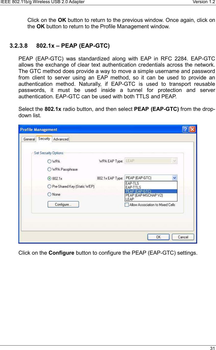 IEEE 802.11b/g Wireless USB 2.0 Adapter    Version 1.2   31  Click on the OK button to return to the previous window. Once again, click on the OK button to return to the Profile Management window.     3.2.3.8  802.1x – PEAP (EAP-GTC)  PEAP (EAP-GTC) was standardized along with EAP in RFC 2284. EAP-GTC allows the exchange of clear text authentication credentials across the network. The GTC method does provide a way to move a simple username and password from client to server using an EAP method, so it can be used to provide an authentication method. Naturally, if EAP-GTC is used to transport reusable passwords, it must be used inside a tunnel for protection and server authentication. EAP-GTC can be used with both TTLS and PEAP.  Select the 802.1x radio button, and then select PEAP (EAP-GTC) from the drop-down list.     Click on the Configure button to configure the PEAP (EAP-GTC) settings.   