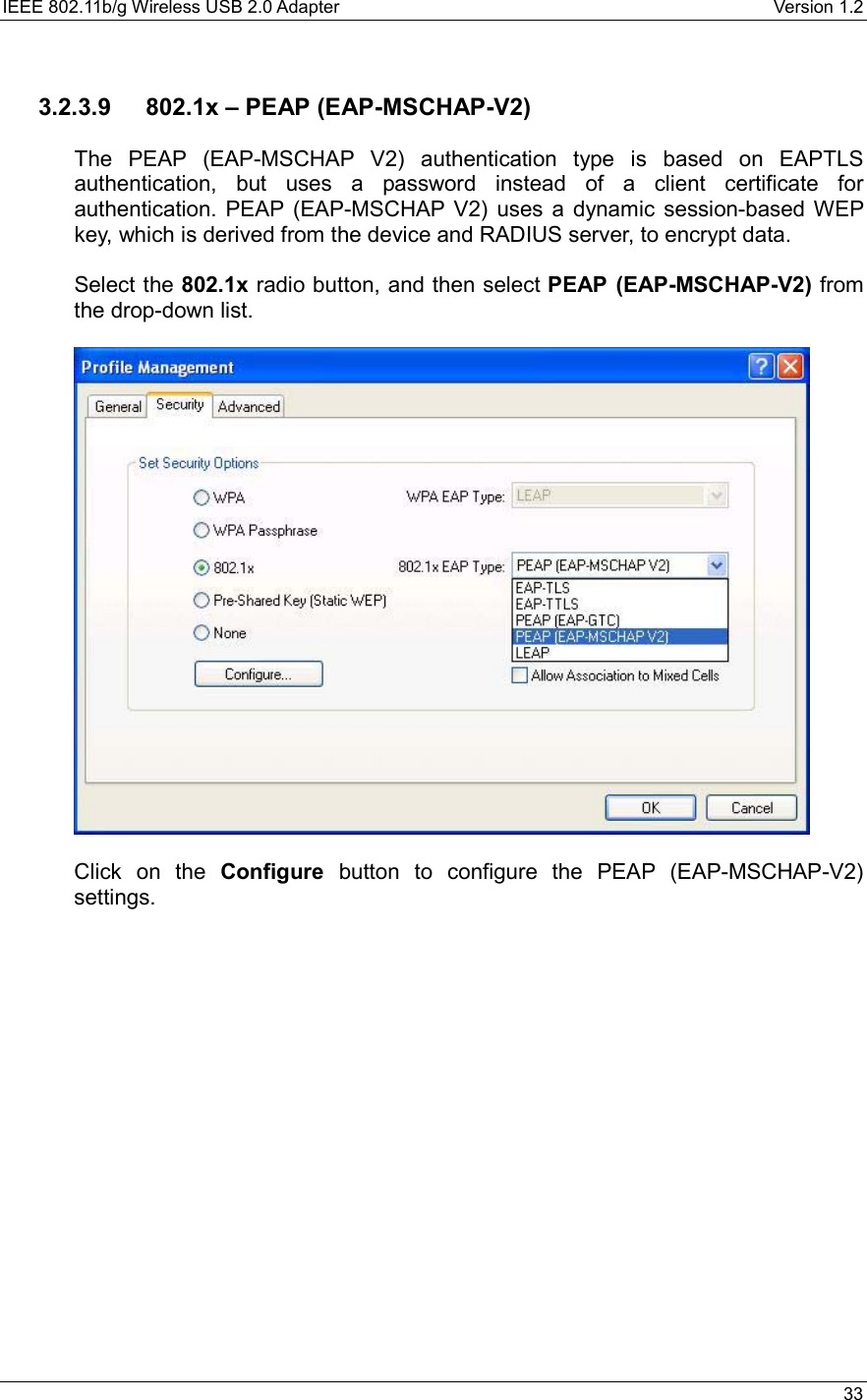 IEEE 802.11b/g Wireless USB 2.0 Adapter    Version 1.2   33   3.2.3.9  802.1x – PEAP (EAP-MSCHAP-V2)  The PEAP (EAP-MSCHAP V2) authentication type is based on EAPTLS authentication, but uses a password instead of a client certificate for authentication. PEAP (EAP-MSCHAP V2) uses a dynamic session-based WEP key, which is derived from the device and RADIUS server, to encrypt data.  Select the 802.1x radio button, and then select PEAP (EAP-MSCHAP-V2) from the drop-down list.     Click on the Configure button to configure the PEAP (EAP-MSCHAP-V2) settings.  