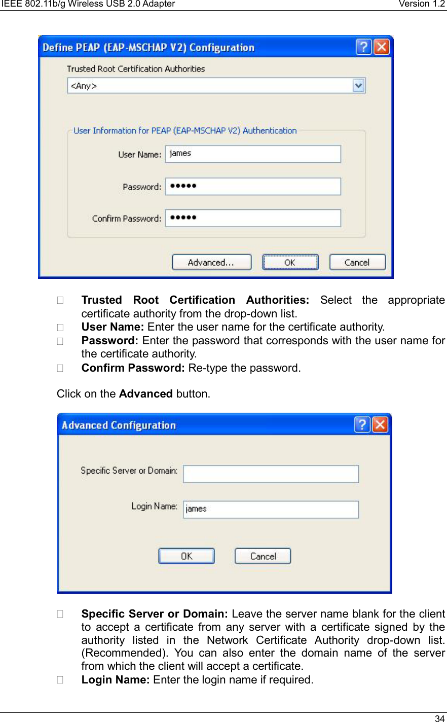 IEEE 802.11b/g Wireless USB 2.0 Adapter    Version 1.2   34      Trusted Root Certification Authorities: Select the appropriate certificate authority from the drop-down list.     User Name: Enter the user name for the certificate authority.   Password: Enter the password that corresponds with the user name for the certificate authority.   Confirm Password: Re-type the password.   Click on the Advanced button.        Specific Server or Domain: Leave the server name blank for the client to accept a certificate from any server with a certificate signed by the authority listed in the Network Certificate Authority drop-down list. (Recommended). You can also enter the domain name of the server from which the client will accept a certificate.     Login Name: Enter the login name if required.  