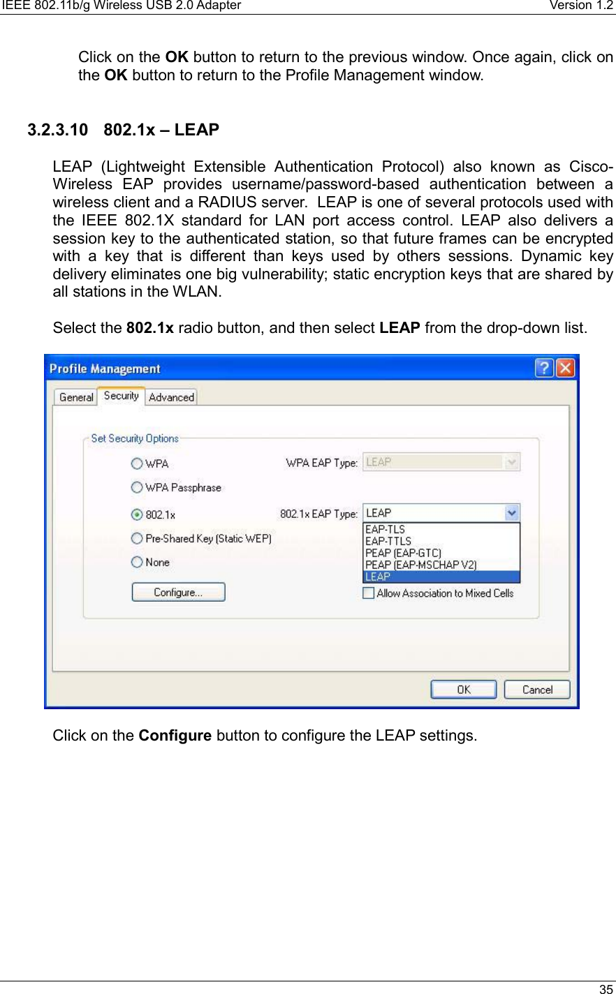 IEEE 802.11b/g Wireless USB 2.0 Adapter    Version 1.2   35  Click on the OK button to return to the previous window. Once again, click on the OK button to return to the Profile Management window.     3.2.3.10  802.1x – LEAP  LEAP (Lightweight Extensible Authentication Protocol) also known as Cisco-Wireless EAP provides username/password-based authentication between a wireless client and a RADIUS server.  LEAP is one of several protocols used with the IEEE 802.1X standard for LAN port access control. LEAP also delivers a session key to the authenticated station, so that future frames can be encrypted with a key that is different than keys used by others sessions. Dynamic key delivery eliminates one big vulnerability; static encryption keys that are shared by all stations in the WLAN.  Select the 802.1x radio button, and then select LEAP from the drop-down list.     Click on the Configure button to configure the LEAP settings.  