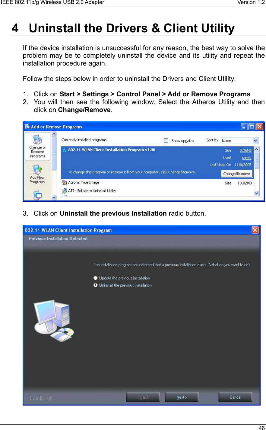 IEEE 802.11b/g Wireless USB 2.0 Adapter    Version 1.2   46  4   Uninstall the Drivers &amp; Client Utility  If the device installation is unsuccessful for any reason, the best way to solve the problem may be to completely uninstall the device and its utility and repeat the installation procedure again.  Follow the steps below in order to uninstall the Drivers and Client Utility:  1. Click on Start &gt; Settings &gt; Control Panel &gt; Add or Remove Programs   2.  You will then see the following window. Select the Atheros Utility and then click on Change/Remove.    3. Click on Uninstall the previous installation radio button.     