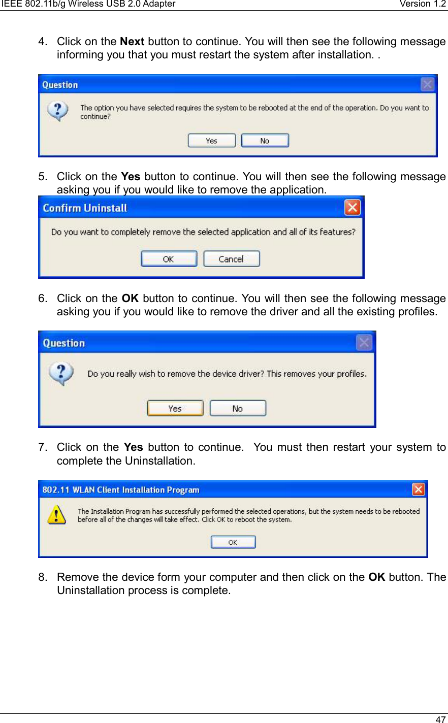 IEEE 802.11b/g Wireless USB 2.0 Adapter    Version 1.2   47  4. Click on the Next button to continue. You will then see the following message informing you that you must restart the system after installation. .     5. Click on the Yes button to continue. You will then see the following message asking you if you would like to remove the application.    6. Click on the OK button to continue. You will then see the following message asking you if you would like to remove the driver and all the existing profiles.      7. Click on the Yes button to continue.  You must then restart your system to complete the Uninstallation.     8.  Remove the device form your computer and then click on the OK button. The Uninstallation process is complete.       