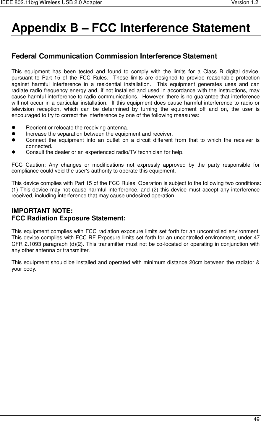 IEEE 802.11b/g Wireless USB 2.0 Adapter              Version 1.2   49  Appendix B – FCC Interference Statement   Federal Communication Commission Interference Statement  This equipment has been tested and found to comply with the limits for a Class B digital device, pursuant to Part 15 of the FCC Rules.  These limits are designed to provide reasonable protection against harmful interference in a residential installation.  This equipment generates uses and can radiate radio frequency energy and, if not installed and used in accordance with the instructions, may cause harmful interference to radio communications.  However, there is no guarantee that interference will not occur in a particular installation.  If this equipment does cause harmful interference to radio or television reception, which can be determined by turning the equipment off and on, the user is encouraged to try to correct the interference by one of the following measures:    Reorient or relocate the receiving antenna.   Increase the separation between the equipment and receiver.   Connect the equipment into an outlet on a circuit different from that to which the receiver is connected.   Consult the dealer or an experienced radio/TV technician for help.  FCC Caution: Any changes or modifications not expressly approved by the party responsible for compliance could void the user&apos;s authority to operate this equipment.  This device complies with Part 15 of the FCC Rules. Operation is subject to the following two conditions: (1) This device may not cause harmful interference, and (2) this device must accept any interference received, including interference that may cause undesired operation.  IMPORTANT NOTE: FCC Radiation Exposure Statement:  This equipment complies with FCC radiation exposure limits set forth for an uncontrolled environment. This device complies with FCC RF Exposure limits set forth for an uncontrolled environment, under 47 CFR 2.1093 paragraph (d)(2). This transmitter must not be co-located or operating in conjunction with any other antenna or transmitter.  This equipment should be installed and operated with minimum distance 20cm between the radiator &amp; your body.  
