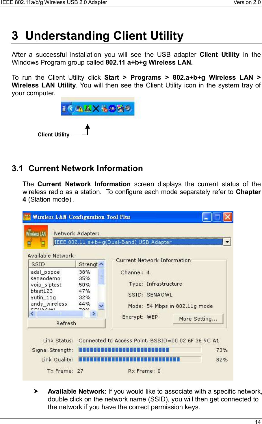 IEEE 802.11a/b/g Wireless USB 2.0 Adapter Version 2.0 143 Understanding Client UtilityAfter a successful installation you will see the USB adapter  Client Utility  in theWindows Program group called 802.11 a+b+g Wireless LAN.To run the Client Utility click  Start &gt; Programs &gt; 802.a+b+g Wireless LAN &gt;Wireless LAN Utility. You will then see the Client Utility icon in the system tray ofyour computer.                           3.1 Current Network InformationThe  Current Network Information screen displays the current status of thewireless radio as a station.  To configure each mode separately refer to Chapter4 (Station mode) .† Available Network: If you would like to associate with a specific network,double click on the network name (SSID), you will then get connected tothe network if you have the correct permission keys.Client Utility