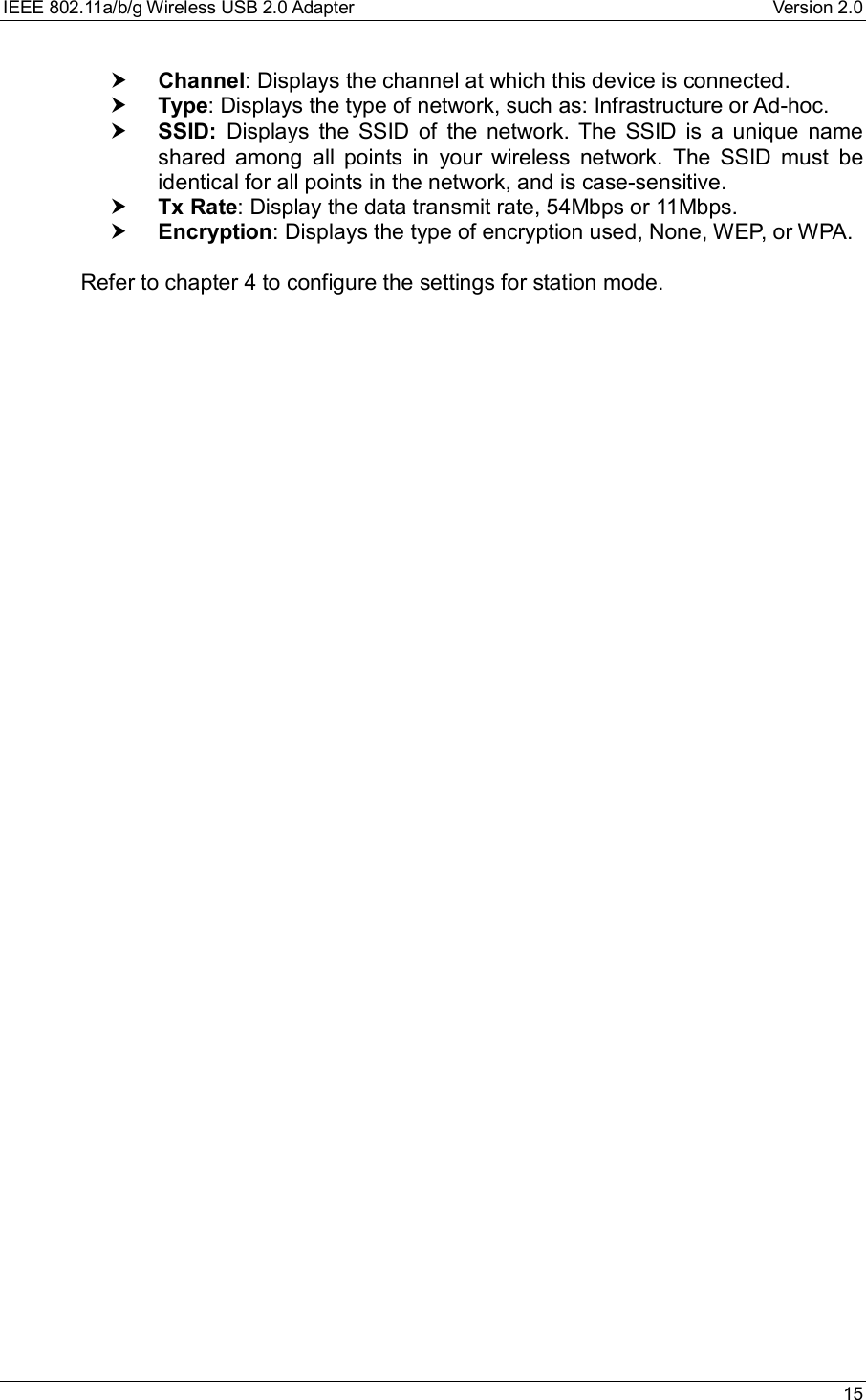 IEEE 802.11a/b/g Wireless USB 2.0 Adapter Version 2.0 15† Channel: Displays the channel at which this device is connected.† Type: Displays the type of network, such as: Infrastructure or Ad-hoc.† SSID: Displays the SSID of the network. The SSID is a unique nameshared among all points in your wireless network. The SSID must beidentical for all points in the network, and is case-sensitive.† Tx Rate: Display the data transmit rate, 54Mbps or 11Mbps.† Encryption: Displays the type of encryption used, None, WEP, or WPA. Refer to chapter 4 to configure the settings for station mode.