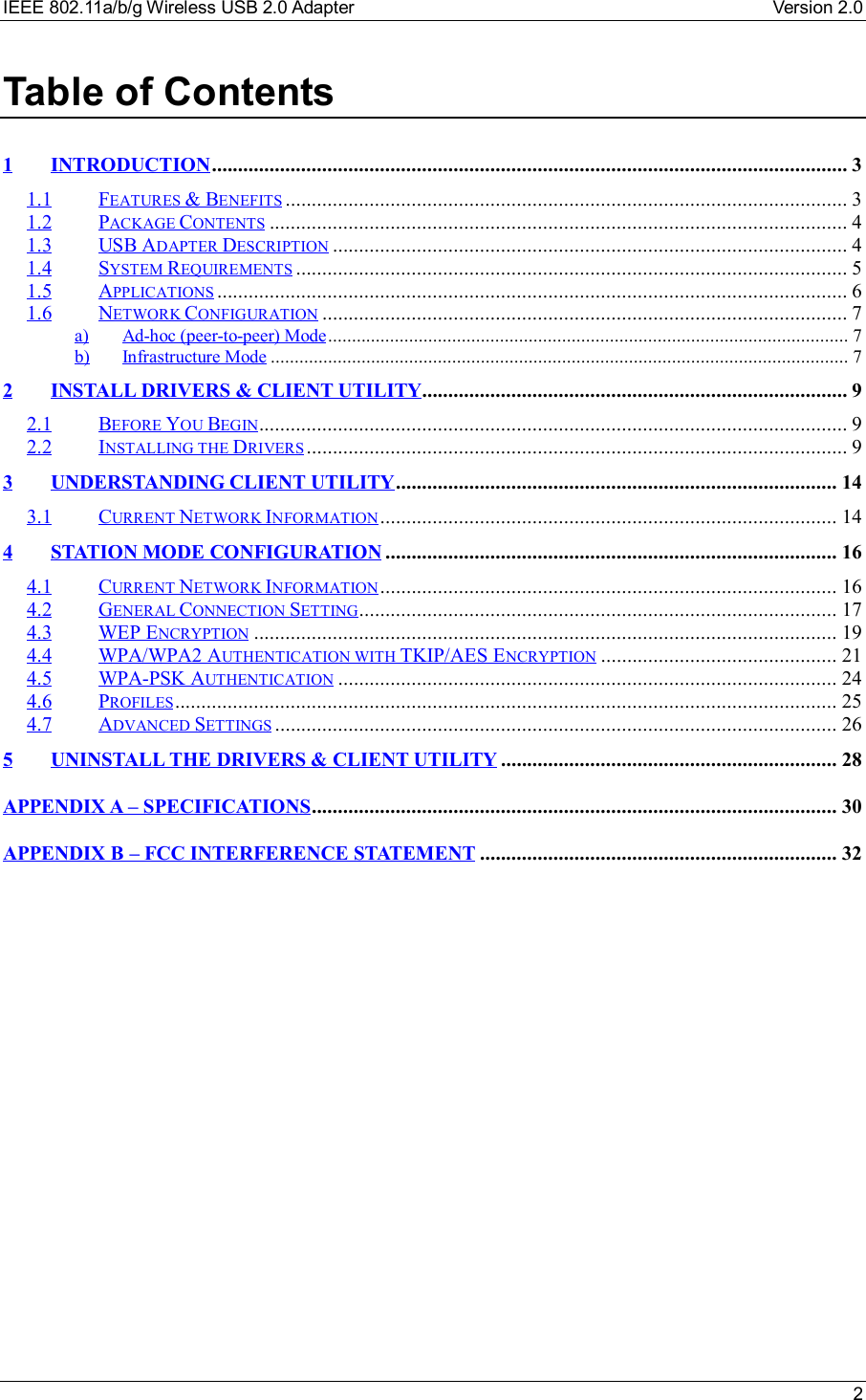 IEEE 802.11a/b/g Wireless USB 2.0 Adapter Version 2.0 2Table of Contents1INTRODUCTION.........................................................................................................................31.1 FEATURES &amp; BENEFITS ...........................................................................................................31.2 PACKAGE CONTENTS ..............................................................................................................41.3 USB ADAPTER DESCRIPTION ..................................................................................................41.4 SYSTEM REQUIREMENTS .........................................................................................................51.5 APPLICATIONS ........................................................................................................................61.6 NETWORK CONFIGURATION ....................................................................................................7a) Ad-hoc (peer-to-peer) Mode.............................................................................................................7b) Infrastructure Mode .........................................................................................................................72INSTALL DRIVERS &amp; CLIENT UTILITY.................................................................................92.1 BEFORE YOU BEGIN................................................................................................................92.2 INSTALLING THE DRIVERS.......................................................................................................93UNDERSTANDING CLIENT UTILITY....................................................................................143.1 CURRENT NETWORK INFORMATION.......................................................................................144STATION MODE CONFIGURATION ......................................................................................164.1 CURRENT NETWORK INFORMATION.......................................................................................164.2 GENERAL CONNECTION SETTING...........................................................................................174.3 WEP ENCRYPTION ...............................................................................................................194.4 WPA/WPA2 AUTHENTICATION WITH TKIP/AES ENCRYPTION .............................................214.5 WPA-PSK AUTHENTICATION ...............................................................................................244.6 PROFILES..............................................................................................................................254.7 ADVANCED SETTINGS ...........................................................................................................265UNINSTALL THE DRIVERS &amp; CLIENT UTILITY ................................................................28APPENDIX A – SPECIFICATIONS....................................................................................................30APPENDIX B – FCC INTERFERENCE STATEMENT ....................................................................32