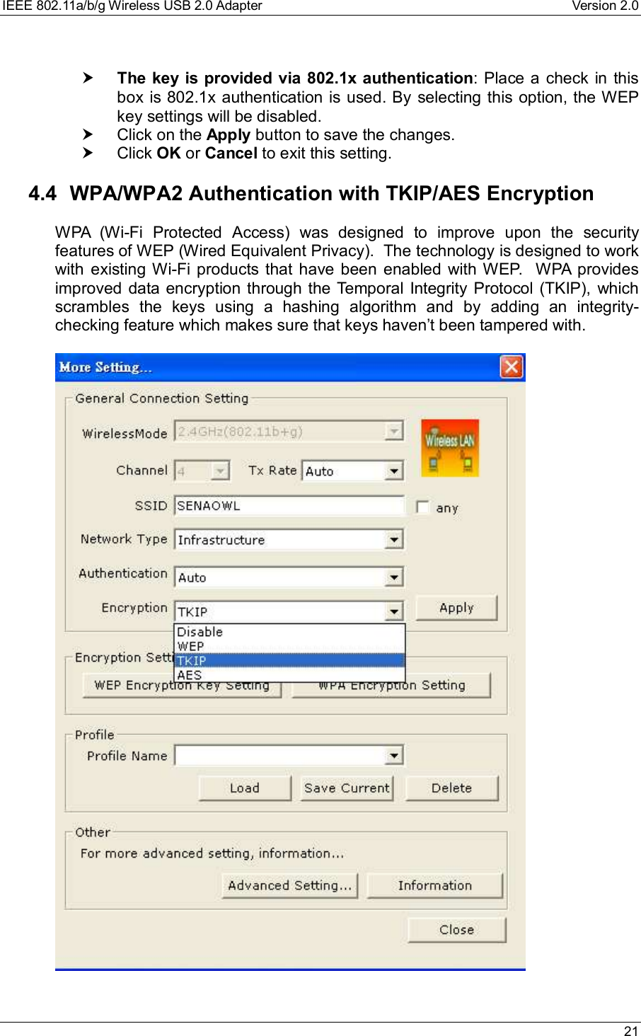 IEEE 802.11a/b/g Wireless USB 2.0 Adapter Version 2.0 21† The key is provided via 802.1x authentication: Place a check in thisbox is 802.1x authentication is used. By selecting this option, the WEPkey settings will be disabled.† Click on the Apply button to save the changes.† Click OK or Cancel to exit this setting.4.4 WPA/WPA2 Authentication with TKIP/AES EncryptionWPA (Wi-Fi Protected Access) was designed to improve upon the securityfeatures of WEP (Wired Equivalent Privacy).  The technology is designed to workwith existing Wi-Fi products that have been enabled with WEP.  WPA providesimproved data encryption through the Temporal Integrity Protocol (TKIP), whichscrambles the keys using a hashing algorithm and by adding an integrity-checking feature which makes sure that keys haven’t been tampered with.