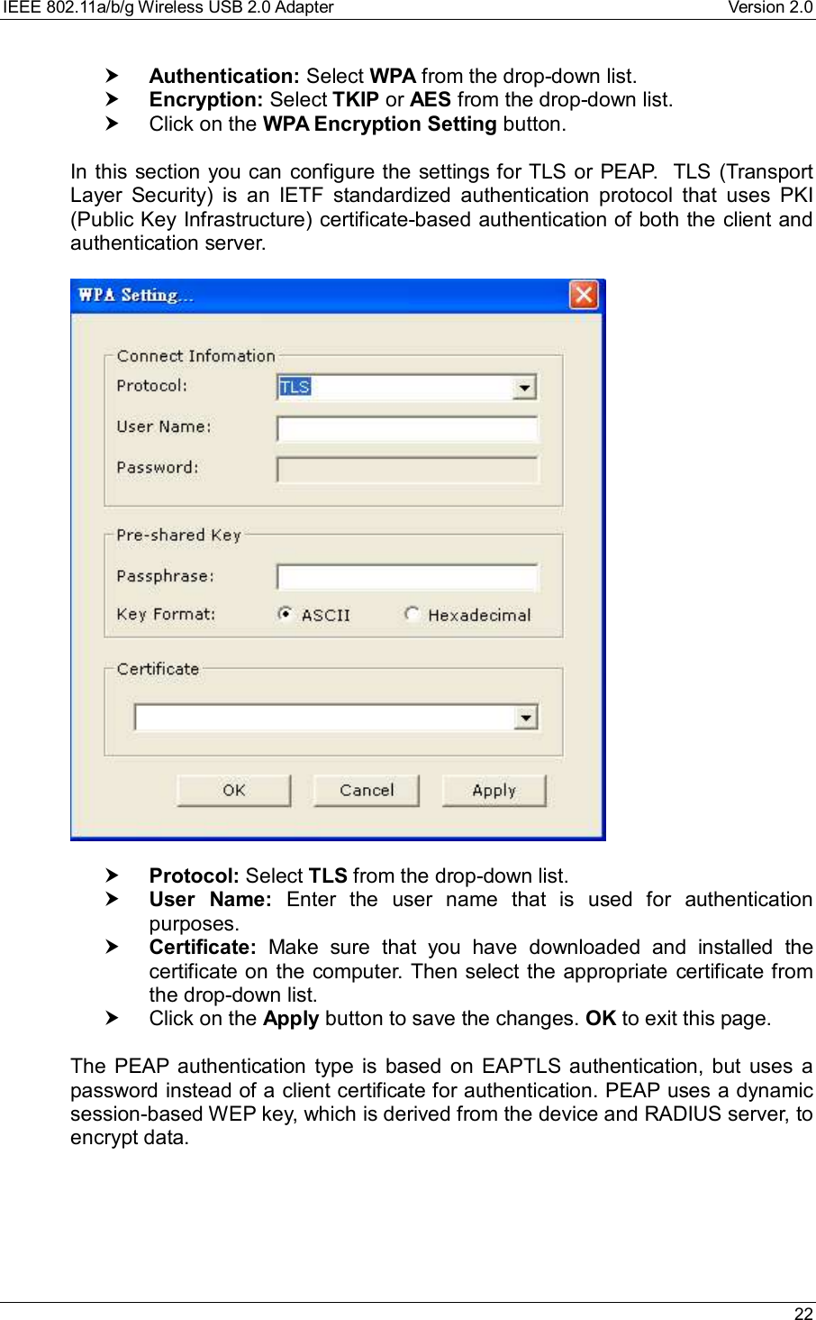 IEEE 802.11a/b/g Wireless USB 2.0 Adapter Version 2.0 22† Authentication: Select WPA from the drop-down list.† Encryption: Select TKIP or AES from the drop-down list.† Click on the WPA Encryption Setting button.In this section you can configure the settings for TLS or PEAP.  TLS (TransportLayer Security) is an IETF standardized authentication protocol that uses PKI(Public Key Infrastructure) certificate-based authentication of both the client andauthentication server.† Protocol: Select TLS from the drop-down list.† User Name: Enter the user name that is used for authenticationpurposes.† Certificate: Make sure that you have downloaded and installed thecertificate on the computer. Then select the appropriate certificate fromthe drop-down list.† Click on the Apply button to save the changes. OK to exit this page.The PEAP authentication type is based on EAPTLS authentication, but uses apassword instead of a client certificate for authentication. PEAP uses a dynamicsession-based WEP key, which is derived from the device and RADIUS server, toencrypt data.