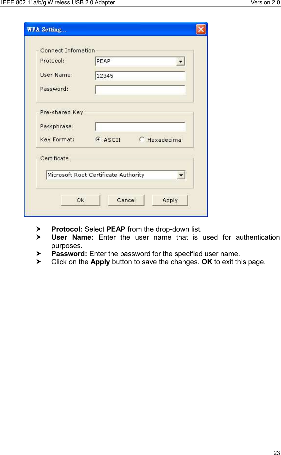 IEEE 802.11a/b/g Wireless USB 2.0 Adapter Version 2.0 23† Protocol: Select PEAP from the drop-down list.† User Name: Enter the user name that is used for authenticationpurposes.† Password: Enter the password for the specified user name.† Click on the Apply button to save the changes. OK to exit this page.