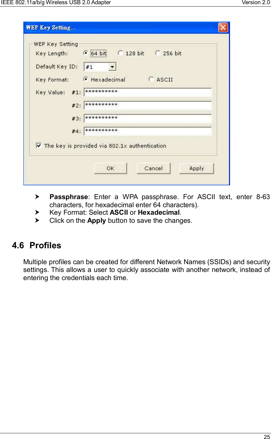 IEEE 802.11a/b/g Wireless USB 2.0 Adapter Version 2.0 25† Passphrase: Enter a WPA passphrase. For ASCII text, enter 8-63characters, for hexadecimal enter 64 characters).† Key Format: Select ASCII or Hexadecimal.† Click on the Apply button to save the changes.4.6 ProfilesMultiple profiles can be created for different Network Names (SSIDs) and securitysettings. This allows a user to quickly associate with another network, instead ofentering the credentials each time.