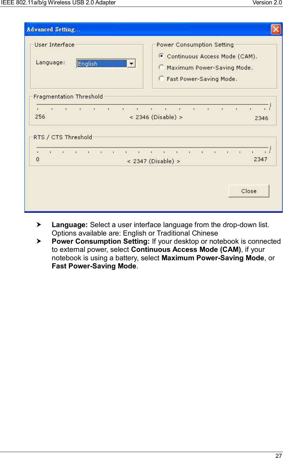 IEEE 802.11a/b/g Wireless USB 2.0 Adapter Version 2.0 27† Language: Select a user interface language from the drop-down list.Options available are: English or Traditional Chinese† Power Consumption Setting: If your desktop or notebook is connectedto external power, select Continuous Access Mode (CAM), if yournotebook is using a battery, select Maximum Power-Saving Mode, orFast Power-Saving Mode.