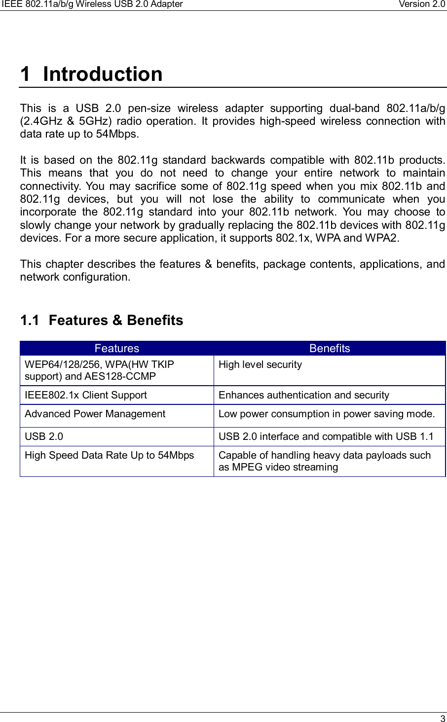 IEEE 802.11a/b/g Wireless USB 2.0 Adapter Version 2.0 31 IntroductionThis is a USB 2.0 pen-size wireless adapter supporting dual-band 802.11a/b/g(2.4GHz &amp; 5GHz) radio operation. It provides high-speed wireless connection withdata rate up to 54Mbps.It is based on the 802.11g standard backwards compatible with 802.11b products.This means that you do not need to change your entire network to maintainconnectivity. You may sacrifice some of 802.11g speed when you mix 802.11b and802.11g devices, but you will not lose the ability to communicate when youincorporate the 802.11g standard into your 802.11b network. You may choose toslowly change your network by gradually replacing the 802.11b devices with 802.11gdevices. For a more secure application, it supports 802.1x, WPA and WPA2.This chapter describes the features &amp; benefits, package contents, applications, andnetwork configuration.1.1 Features &amp; BenefitsFeatures BenefitsWEP64/128/256, WPA(HW TKIPsupport) and AES128-CCMPHigh level securityIEEE802.1x Client Support Enhances authentication and securityAdvanced Power Management Low power consumption in power saving mode.USB 2.0 USB 2.0 interface and compatible with USB 1.1High Speed Data Rate Up to 54Mbps Capable of handling heavy data payloads suchas MPEG video streaming