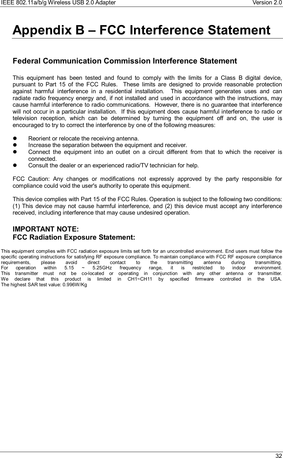 IEEE 802.11a/b/g Wireless USB 2.0 Adapter Version 2.0 32Appendix B – FCC Interference Statement Federal Communication Commission Interference Statement  This equipment has been tested and found to comply with the limits for a Class B digital device,pursuant to Part 15 of the FCC Rules.  These limits are designed to provide reasonable protectionagainst harmful interference in a residential installation.  This equipment generates uses and canradiate radio frequency energy and, if not installed and used in accordance with the instructions, maycause harmful interference to radio communications.  However, there is no guarantee that interferencewill not occur in a particular installation.  If this equipment does cause harmful interference to radio ortelevision reception, which can be determined by turning the equipment off and on, the user isencouraged to try to correct the interference by one of the following measures: l Reorient or relocate the receiving antenna.l Increase the separation between the equipment and receiver.l Connect the equipment into an outlet on a circuit different from that to which the receiver isconnected.l Consult the dealer or an experienced radio/TV technician for help.  FCC Caution: Any changes or modifications not expressly approved by the party responsible forcompliance could void the user&apos;s authority to operate this equipment.  This device complies with Part 15 of the FCC Rules. Operation is subject to the following two conditions:(1) This device may not cause harmful interference, and (2) this device must accept any interferencereceived, including interference that may cause undesired operation.  IMPORTANT NOTE: FCC Radiation Exposure Statement: This equipment complies with FCC radiation exposure limits set forth for an uncontrolled environment. End users must follow thespecific operating instructions for satisfying RF exposure compliance. To maintain compliance with FCC RF exposure compliancerequirements, please avoid direct contact to the transmitting antenna during transmitting.For operation within 5.15 ~ 5.25GHz frequency range, it is restricted to indoor environment.This transmitter must not be co-located or operating in conjunction with any other antenna or transmitter.We declare that this product is limited in CH1~CH11 by specified firmware controlled in the USA.The highest SAR test value: 0.996W/Kg