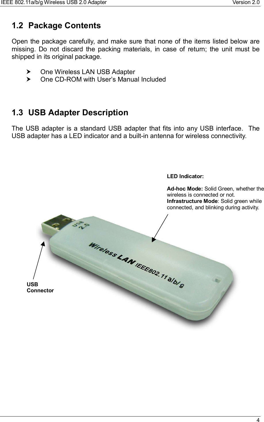 IEEE 802.11a/b/g Wireless USB 2.0 Adapter Version 2.0 41.2 Package ContentsOpen the package carefully, and make sure that none of the items listed below aremissing. Do not discard the packing materials, in case of return; the unit must beshipped in its original package.† One Wireless LAN USB Adapter† One CD-ROM with User’s Manual Included1.3 USB Adapter DescriptionThe USB adapter is a standard USB adapter that fits into any USB interface.  TheUSB adapter has a LED indicator and a built-in antenna for wireless connectivity.USBConnectorLED Indicator:Ad-hoc Mode: Solid Green, whether thewireless is connected or not.Infrastructure Mode: Solid green whileconnected, and blinking during activity.