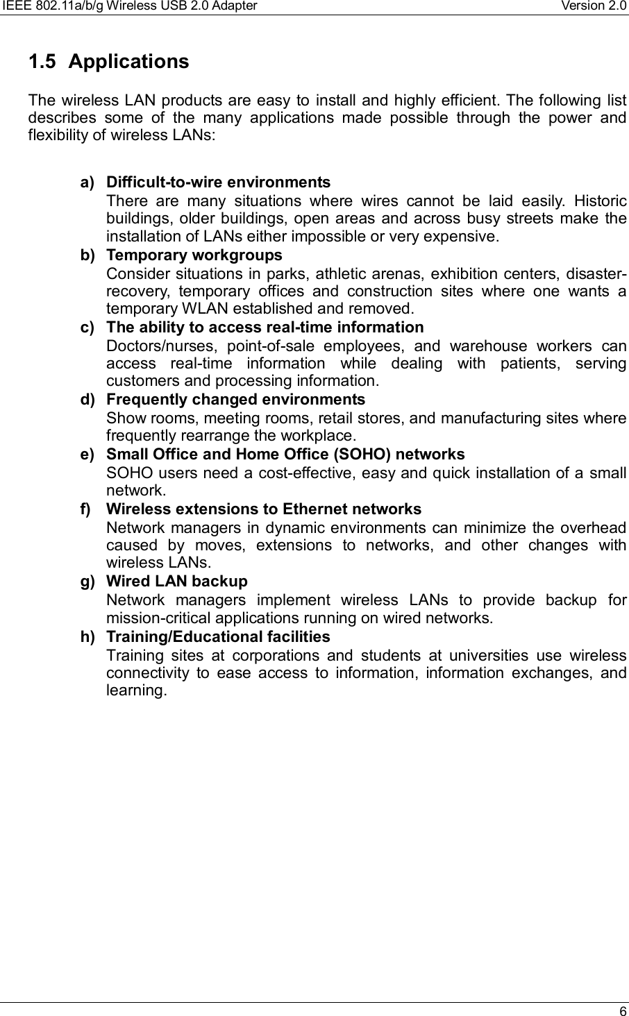 IEEE 802.11a/b/g Wireless USB 2.0 Adapter Version 2.0 61.5 ApplicationsThe wireless LAN products are easy to install and highly efficient. The following listdescribes some of the many applications made possible through the power andflexibility of wireless LANs:a) Difficult-to-wire environmentsThere are many situations where wires cannot be laid easily. Historicbuildings, older buildings, open areas and across busy streets make theinstallation of LANs either impossible or very expensive.b) Temporary workgroupsConsider situations in parks, athletic arenas, exhibition centers, disaster-recovery, temporary offices and construction sites where one wants atemporary WLAN established and removed.c) The ability to access real-time informationDoctors/nurses, point-of-sale employees, and warehouse workers canaccess real-time information while dealing with patients, servingcustomers and processing information.d) Frequently changed environmentsShow rooms, meeting rooms, retail stores, and manufacturing sites wherefrequently rearrange the workplace.e) Small Office and Home Office (SOHO) networksSOHO users need a cost-effective, easy and quick installation of a smallnetwork.f) Wireless extensions to Ethernet networksNetwork managers in dynamic environments can minimize the overheadcaused by moves, extensions to networks, and other changes withwireless LANs.g) Wired LAN backupNetwork managers implement wireless LANs to provide backup formission-critical applications running on wired networks.h) Training/Educational facilitiesTraining sites at corporations and students at universities use wirelessconnectivity to ease access to information, information exchanges, andlearning.