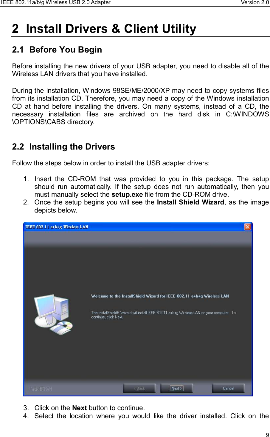 IEEE 802.11a/b/g Wireless USB 2.0 Adapter Version 2.0 92 Install Drivers &amp; Client Utility2.1 Before You BeginBefore installing the new drivers of your USB adapter, you need to disable all of theWireless LAN drivers that you have installed.During the installation, Windows 98SE/ME/2000/XP may need to copy systems filesfrom its installation CD. Therefore, you may need a copy of the Windows installationCD at hand before installing the drivers. On many systems, instead of a CD, thenecessary installation files are archived on the hard disk in C:\WINDOWS\OPTIONS\CABS directory.2.2 Installing the DriversFollow the steps below in order to install the USB adapter drivers:1. Insert the CD-ROM that was provided to you in this package. The setupshould run automatically. If the setup does not run automatically, then youmust manually select the setup.exe file from the CD-ROM drive.2. Once the setup begins you will see the Install Shield Wizard, as the imagedepicts below.3. Click on the Next button to continue.4. Select the location where you would like the driver installed. Click on the