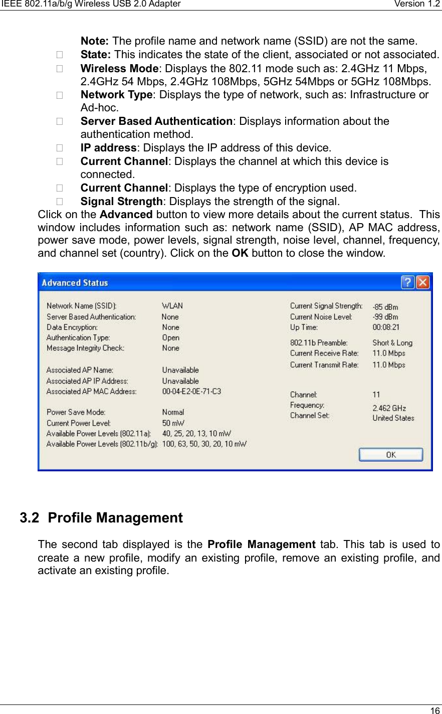 IEEE 802.11a/b/g Wireless USB 2.0 Adapter    Version 1.2   16  Note: The profile name and network name (SSID) are not the same.     State: This indicates the state of the client, associated or not associated.     Wireless Mode: Displays the 802.11 mode such as: 2.4GHz 11 Mbps, 2.4GHz 54 Mbps, 2.4GHz 108Mbps, 5GHz 54Mbps or 5GHz 108Mbps.    Network Type: Displays the type of network, such as: Infrastructure or Ad-hoc.     Server Based Authentication: Displays information about the authentication method.    IP address: Displays the IP address of this device.    Current Channel: Displays the channel at which this device is connected.     Current Channel: Displays the type of encryption used.    Signal Strength: Displays the strength of the signal.   Click on the Advanced button to view more details about the current status.  This window includes information such as: network name (SSID), AP MAC address, power save mode, power levels, signal strength, noise level, channel, frequency, and channel set (country). Click on the OK button to close the window.        3.2 Profile Management The second tab displayed is the Profile Management tab. This tab is used to create a new profile, modify an existing profile, remove an existing profile, and activate an existing profile.     