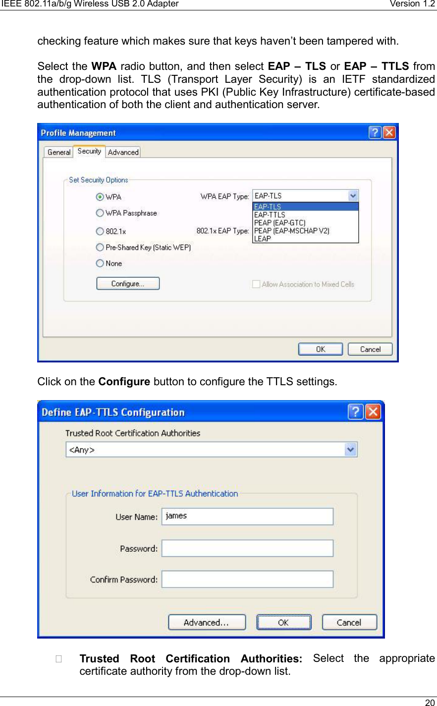 IEEE 802.11a/b/g Wireless USB 2.0 Adapter    Version 1.2   20  checking feature which makes sure that keys haven’t been tampered with.  Select the WPA radio button, and then select EAP – TLS or EAP – TTLS from the drop-down list. TLS (Transport Layer Security) is an IETF standardized authentication protocol that uses PKI (Public Key Infrastructure) certificate-based authentication of both the client and authentication server.    Click on the Configure button to configure the TTLS settings.      Trusted Root Certification Authorities: Select the appropriate certificate authority from the drop-down list.   