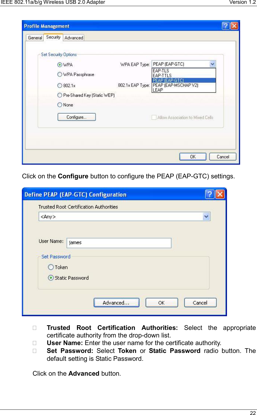 IEEE 802.11a/b/g Wireless USB 2.0 Adapter    Version 1.2   22    Click on the Configure button to configure the PEAP (EAP-GTC) settings.      Trusted Root Certification Authorities: Select the appropriate certificate authority from the drop-down list.     User Name: Enter the user name for the certificate authority.   Set Password: Select Token or Static Password radio button. The default setting is Static Password.    Click on the Advanced button.    