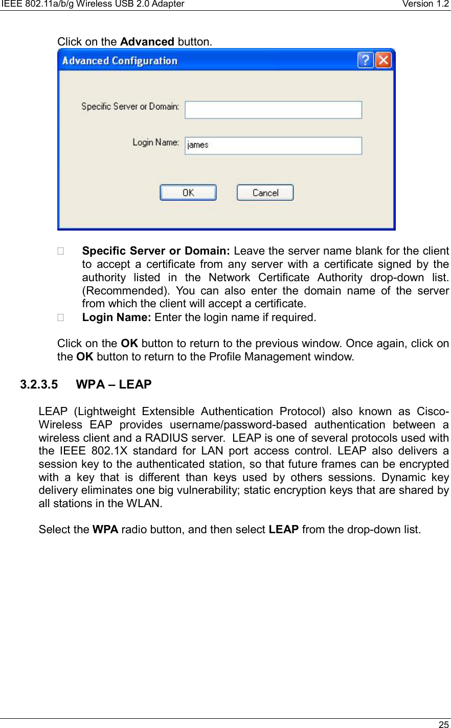 IEEE 802.11a/b/g Wireless USB 2.0 Adapter    Version 1.2   25  Click on the Advanced button.       Specific Server or Domain: Leave the server name blank for the client to accept a certificate from any server with a certificate signed by the authority listed in the Network Certificate Authority drop-down list. (Recommended). You can also enter the domain name of the server from which the client will accept a certificate.     Login Name: Enter the login name if required.  Click on the OK button to return to the previous window. Once again, click on the OK button to return to the Profile Management window.    3.2.3.5 WPA – LEAP  LEAP (Lightweight Extensible Authentication Protocol) also known as Cisco-Wireless EAP provides username/password-based authentication between a wireless client and a RADIUS server.  LEAP is one of several protocols used with the IEEE 802.1X standard for LAN port access control. LEAP also delivers a session key to the authenticated station, so that future frames can be encrypted with a key that is different than keys used by others sessions. Dynamic key delivery eliminates one big vulnerability; static encryption keys that are shared by all stations in the WLAN.  Select the WPA radio button, and then select LEAP from the drop-down list.  