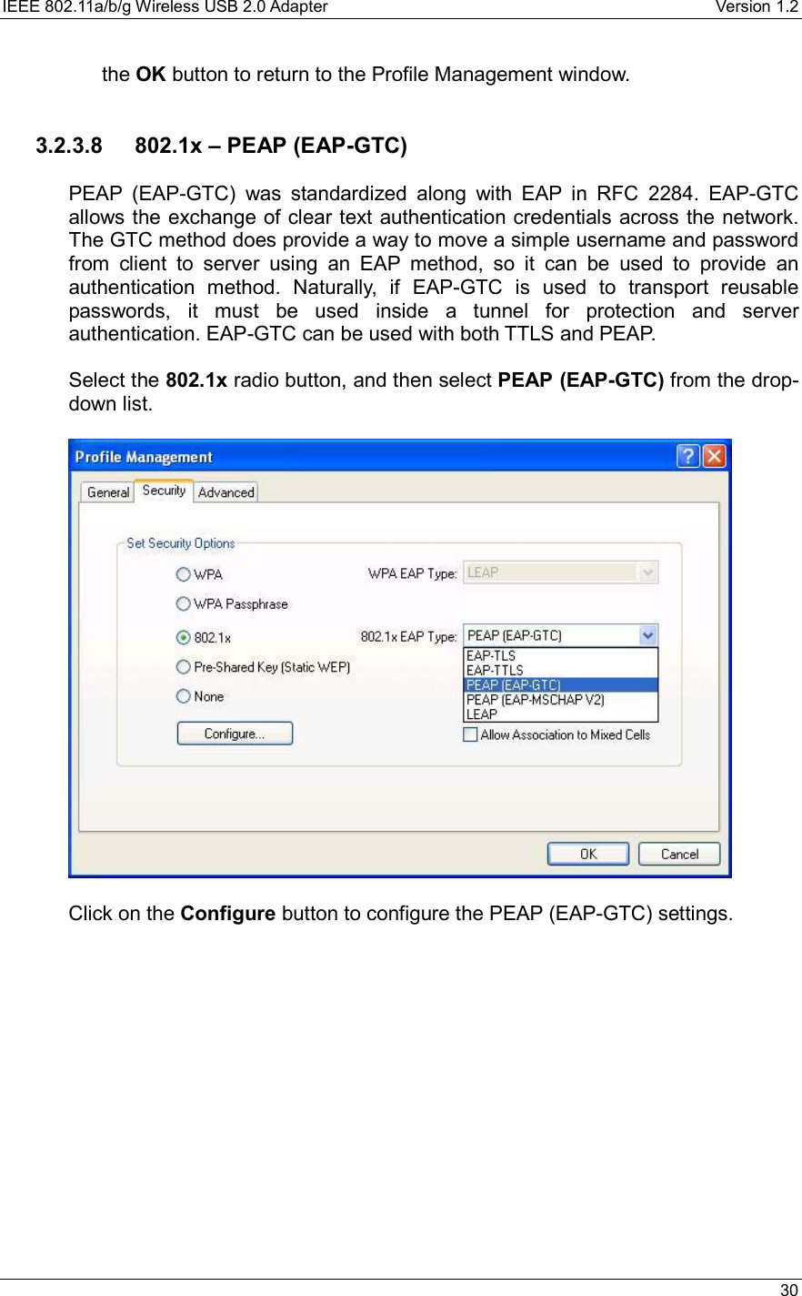IEEE 802.11a/b/g Wireless USB 2.0 Adapter    Version 1.2   30  the OK button to return to the Profile Management window.     3.2.3.8  802.1x – PEAP (EAP-GTC)  PEAP (EAP-GTC) was standardized along with EAP in RFC 2284. EAP-GTC allows the exchange of clear text authentication credentials across the network. The GTC method does provide a way to move a simple username and password from client to server using an EAP method, so it can be used to provide an authentication method. Naturally, if EAP-GTC is used to transport reusable passwords, it must be used inside a tunnel for protection and server authentication. EAP-GTC can be used with both TTLS and PEAP.  Select the 802.1x radio button, and then select PEAP (EAP-GTC) from the drop-down list.     Click on the Configure button to configure the PEAP (EAP-GTC) settings.   